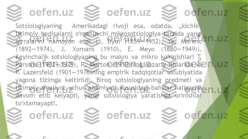 Sotsiologiyaning    Amerikadagi  rivoji  esa,  odatda,  „kichik“ 
ijtimoiy  hodisalarni  o rganuvchi  mikrosotsiologiya  tarzida  yangi ʻ
qirralarini  namoyon  etdi  (J.  Dyui  (1859—1952),  Ya.  Moreno 
(1892—1974),  J.  Xomans  (1910),  E.  Meyo  (1880—1949)). 
Keyinchalik  sotsiologiyaning  bu  makro  va  mikro  ko rinishlari  T. 	
ʻ
Parsons  (1902—1979),  R.  Merton  (1910)ning  nazariy  ishlarida  va 
P.  Lazersfeld  (1901—1976)ning  empirik  tadqiqotlar  uslubiyatida 
yagona  tizimga  keltirildi.  Biroq  sotsiologiyaning  predmeti  va 
ijtimoiy  amaliyot  uchun  ahamiyati  xususidagi  bahslar  haligacha 
davom  etib  kelyapti,  yangi  sotsiologiya  yaratishga  urinishlar 
to xtamayapti.	
ʻ                 