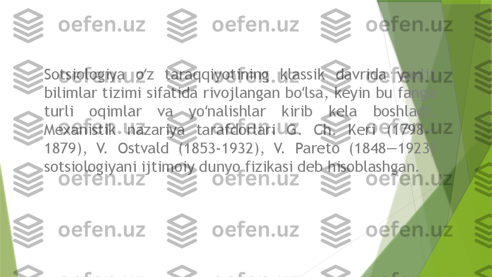 Sotsiologiya  o z  taraqqiyotining  klassik  davrida  yaxlit ʻ
bilimlar tizimi sifatida rivojlangan bo lsa, keyin bu fanga 	
ʻ
turli  oqimlar  va  yo nalishlar  kirib  kela  boshladi. 	
ʻ
Mexanistik  nazariya  tarafdorlari  G.  Ch.  Keri  (1798—
1879),  V.  Ostvald  (1853-1932),  V.  Pareto  (1848—1923) 
sotsiologiyani ijtimoiy dunyo fizikasi deb hisoblashgan.                 