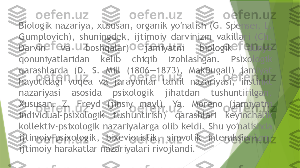 Biologik  nazariya,  xususan,  organik  yo nalish  (G.  Spenser,  L. ʻ
Gumplovich),  shuningdek,  ijtimoiy  darvinizm  vakillari  (Ch. 
Darvin  va  boshqalar)  jamiyatni  biologik  dunyo 
qonuniyatlaridan  kelib  chiqib  izohlashgan.  Psixologik 
qarashlarda  (D.  S.  Mill  (1806—1873),  MakDugall)  jamiyat 
hayotidagi  voqea  va  jarayonlar  tahlil  nazariyasi,  instinkt 
nazariyasi  asosida  psixologik  jihatdan  tushuntirilgan. 
Xususan,  Z.  Freyd  (jinsiy  mayl),  Ya.  Moreno  (jamiyatni 
individual-psixologik  tushuntirish)  qarashlari  keyinchalik 
kollektiv-psixologik nazariyalarga olib keldi.  Shu yo nalishda 	
ʻ
ijtimoiy-psixologik,  bixevioristik,  simvolik  interaksionizm, 
ijtimoiy harakatlar nazariyalari rivojlandi.                 