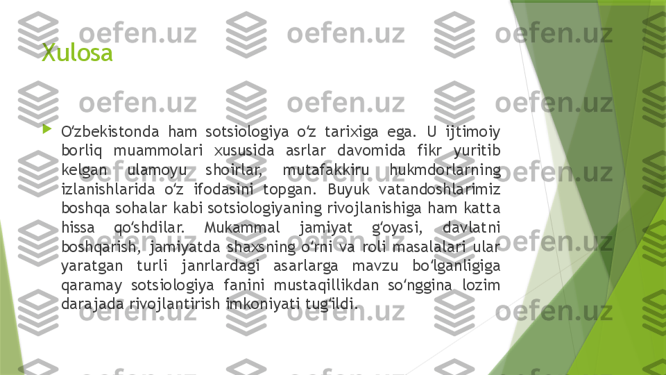 Xulosa 

O zbekistonda  ham  sotsiologiya  o z  tarixiga  ega.  U  ijtimoiy ʻ ʻ
borliq  muammolari  xususida  asrlar  davomida  fikr  yuritib 
kelgan  ulamoyu  shoirlar,  mutafakkiru  hukmdorlarning 
izlanishlarida  o z  ifodasini  topgan.  Buyuk  vatandoshlarimiz 	
ʻ
boshqa sohalar kabi sotsiologiyaning rivojlanishiga ham katta 
hissa  qo shdilar.  Mukammal  jamiyat  g oyasi,  davlatni 	
ʻ ʻ
boshqarish,  jamiyatda  shaxsning  o rni  va  roli  masalalari  ular 	
ʻ
yaratgan  turli  janrlardagi  asarlarga  mavzu  bo lganligiga 	
ʻ
qaramay  sotsiologiya  fanini  mustaqillikdan  so nggina  lozim 	
ʻ
darajada rivojlantirish imkoniyati tug ildi.	
ʻ                 