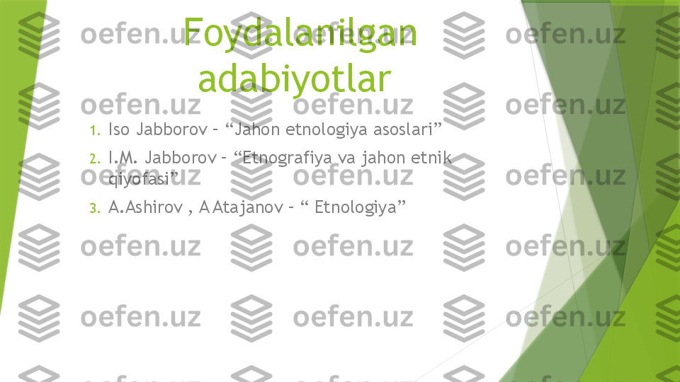 Foydalanilgan 
adabiyotlar 
1. Iso Jabborov – “Jahon etnologiya asoslari”
2. I.M. Jabborov – “Etnografiya va jahon etnik 
qiyofasi”
3. A.Ashirov , A Atajanov – “ Etnologiya”                 