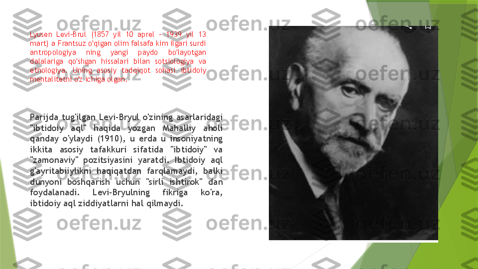 Lyusen  Levi-Brul  (1857  yil  10  aprel  -  1939  yil  13 
mart) a Frantsuz o'qigan olim falsafa kim ilgari surdi 
antropologiya  ning  yangi  paydo  bo'layotgan 
dalalariga  qo'shgan  hissalari  bilan  sotsiologiya  va 
etnologiya.  Uning  asosiy  tadqiqot  sohasi  ibtidoiy 
mentalitetni o'z ichiga olgan.     
Parijda  tug'ilgan  Levi-Bryul  o'zining  asarlaridagi 
"ibtidoiy  aql"  haqida  yozgan  Mahalliy  aholi 
qanday  o'ylaydi  (1910),  u  erda  u  insoniyatning 
ikkita  asosiy  tafakkuri  sifatida  "ibtidoiy"  va 
"zamonaviy"  pozitsiyasini  yaratdi.  Ibtidoiy  aql 
g'ayritabiiylikni  haqiqatdan  farqlamaydi,  balki 
dunyoni  boshqarish  uchun  "sirli  ishtirok"  dan 
foydalanadi.  Levi-Bryulning  fikriga  ko'ra, 
ibtidoiy aql ziddiyatlarni hal qilmaydi.                 