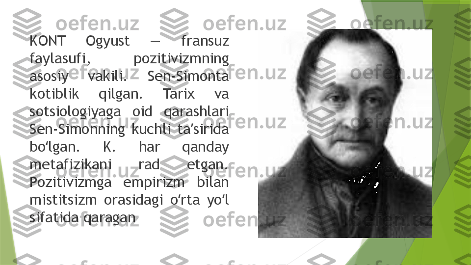 KONT  Ogyust  —  fransuz 
faylasufi,  pozitivizmning 
asosiy  vakili.  Sen-Simonta 
kotiblik  qilgan.  Tarix  va 
sotsiologiyaga  oid  qarashlari 
Sen-Simonning  kuchli  ta sirida ʼ
bo lgan.  K.  har  qanday 	
ʻ
metafizikani  rad  etgan. 
Pozitivizmga  empirizm  bilan 
mistitsizm  orasidagi  o rta  yo l 	
ʻ ʻ
sifatida qaragan                 