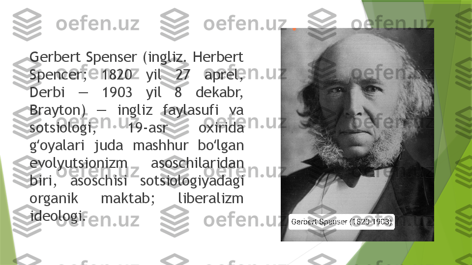 Gerbert Spenser (ingliz. Herbert 
Spencer;  1820  yil  27  aprel, 
Derbi  —  1903  yil  8  dekabr, 
Brayton)  —  ingliz  faylasufi  va 
sotsiologi,  19-asr  oxirida 
g oyalari  juda  mashhur  bo lgan ʻ ʻ
evolyutsionizm  asoschilaridan 
biri,  asoschisi  sotsiologiyadagi 
organik  maktab;  liberalizm 
ideologi.                 