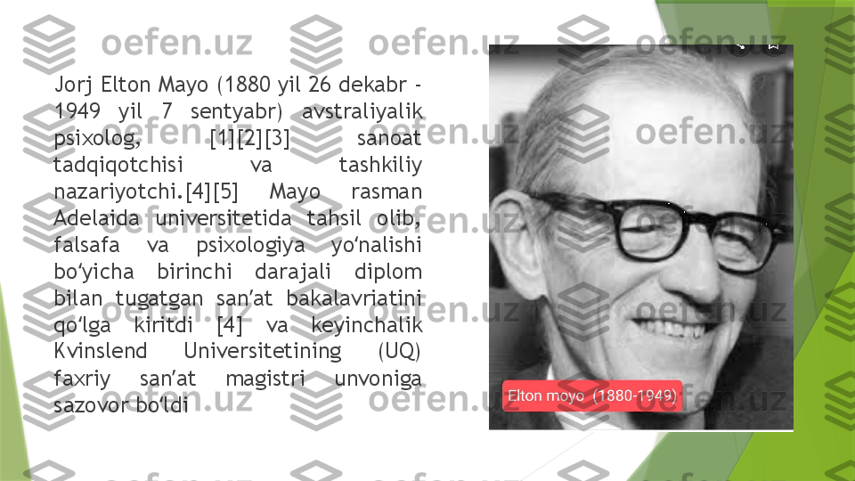 Jorj Elton Mayo (1880 yil 26 dekabr - 
1949  yil  7  sentyabr)  avstraliyalik 
psixolog,  [1][2][3]  sanoat 
tadqiqotchisi  va  tashkiliy 
nazariyotchi.[4][5]  Mayo  rasman 
Adelaida  universitetida  tahsil  olib, 
falsafa  va  psixologiya  yo nalishi ʻ
bo yicha  birinchi  darajali  diplom 	
ʻ
bilan  tugatgan  san at  bakalavriatini 	
ʼ
qo lga  kiritdi  [4]  va  keyinchalik 	
ʻ
Kvinslend  Universitetining  (UQ) 
faxriy  san at  magistri  unvoniga 	
ʼ
sazovor bo ldi	
ʻ                 