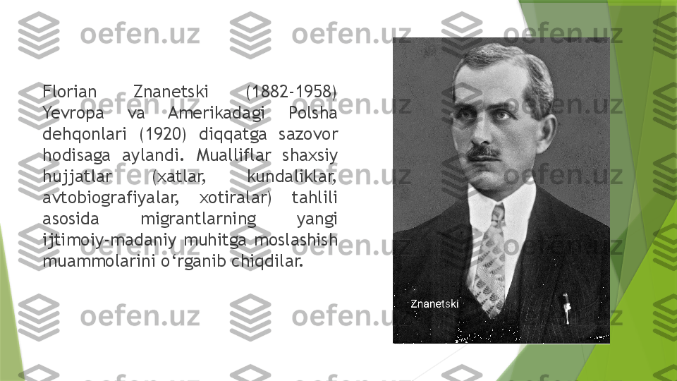 Florian  Znanetski  (1882-1958) 
Yevropa  va  Amerikadagi  Polsha 
dehqonlari  (1920)  diqqatga  sazovor 
hodisaga  aylandi.  Mualliflar  shaxsiy 
hujjatlar  (xatlar,  kundaliklar, 
avtobiografiyalar,  xotiralar)  tahlili 
asosida  migrantlarning  yangi 
ijtimoiy-madaniy  muhitga  moslashish 
muammolarini o‘rganib chiqdilar.                 