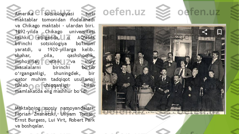 Amerika  sotsiologiyasi  turli 
maktablar  tomonidan  ifodalanadi 
va  Chikago  maktabi  -  ulardan  biri. 
1892-yilda  Chikago  universiteti 
tashkil  etilganda,  u  AQSHda 
birinchi  sotsiologiya  bo limini ʻ
yaratdi,  u  1920-yillarga  kelib. 
shahar,  oila,  qashshoqlik, 
muhojirlar,  etnik  va  irqiy 
masalalarni  birinchi  bo‘lib 
o‘rganganligi,  shuningdek,  bir 
qator  muhim  tadqiqot  usullarini 
ishlab  chiqqanligi  bilan 
mamlakatda eng mashhur bo‘ldi.
Maktabning  asosiy  namoyandalari: 
Florian  Znanetski,  Uilyam  Tomas, 
Ernst Burgess,  Lui Virt,  Robert Park 
va boshqalar.                 