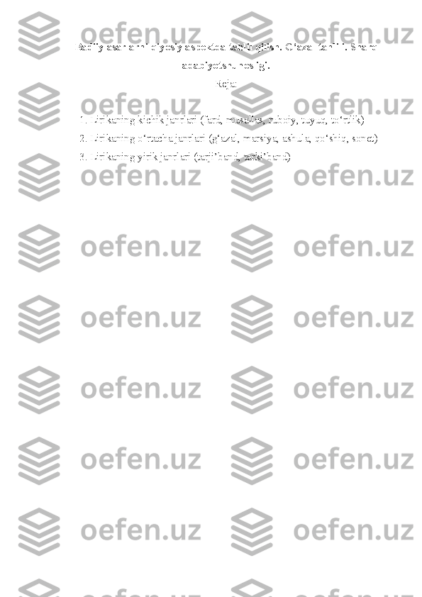 Badiiy asarlarni qiyosiy aspektda tahlil qilish.   G‘azal tahlili.   Sharq
adabiyotshunosligi.
Reja:
1.  Lirikaning kichik janrlari (fard, musallas, ruboiy, tuyuq, to‘rtlik)
2.  Lirikaning o‘rtacha janrlari (g‘azal, marsiya, ashula, qo‘shiq, sonet)
3.  Lirikaning yirik janrlari (tarji’band, tarki’band) 