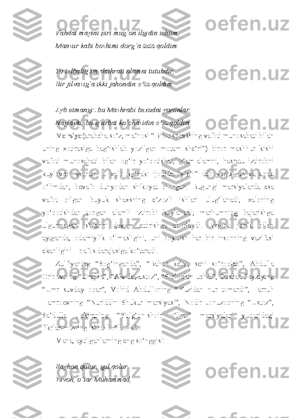 Vahdat mayini piri mug‘on ilgidin ichtim,
Mansur kabi boshimi dorg‘a  tuta  qoldim.
To telbalig‘im shuhrati olamni tutubdir,
Bir jilvasig‘a ikki jahondin  o‘ta  qoldim.
Ayb etmangiz bu Mashrabi bexudni yoronlar,
Naylayki, bu g‘urbat ko‘chasidin  o‘ta  qoldim.
Marsiya (arabcha so‘z, ma’nosi “Biror shaxsning vafoti munosabati bilan
uning   xotirasiga   bag‘ishlab   yozilgan   motam   she’ri”)   biror   mashhur   kishi
vafoti   munosabati   bilan   og‘ir   yo‘qotishni,   g‘am-alamni,   hasratu   iztirobni
kuylovchi   asardir.   U   xalq   og‘zaki   ijodida   “yig‘i”   deb   yuritilgan   va   unda
o‘limdan,   bevafo   dunyodan   shikoyat   qilingan.   Bugungi   marsiyalarda   esa
vafot   qilgan   buyuk   shaxsning   e’zozli   ishlari   ulug‘lanadi,   xalqning
yo‘qotishdan   topgan   alamli   iztirobi   kuylanadi;   marhumning   bajarishga
ulgurmagan   ishlarini   davom   ettirishga   chorlaydi.   Birgina   jumla   bilan
aytganda,   odamiylik   o‘lmasligini,   uni   boyitish   har   bir   insonning   vazifasi
ekanligini – pafos darajasiga ko‘taradi.
Zulfiyaning   “Sog‘inganda”,   “Bahor   keldi,   seni   so‘roqlab”,   Abdulla
Oripovning “Onajon”, “Alvido, ustoz”, “Sorlochin uchdi”, Dushan Fayziying
“Umr   suvday   oqar”,   Vohid   Abdulloning   “Yuzidan   nur   tomardi”,   Farruh
Hamroevning   “Nuriddin   Shukur   marsiyasi”,   Nodir   Jonuzoqning   “Ustoz”,
Sa’dulla   Hakimning   “Yolg‘on-shoir   o‘limi”   marsiyalari   yuqoridagi
fikrlarimizning isboti bo‘la oladi. 
Mana ,  aytilganlarning   eng   so‘nggisi :
Rayhon   qolur ,  gul   qolur
Ye voh ,  o‘tar   Muhammad , 