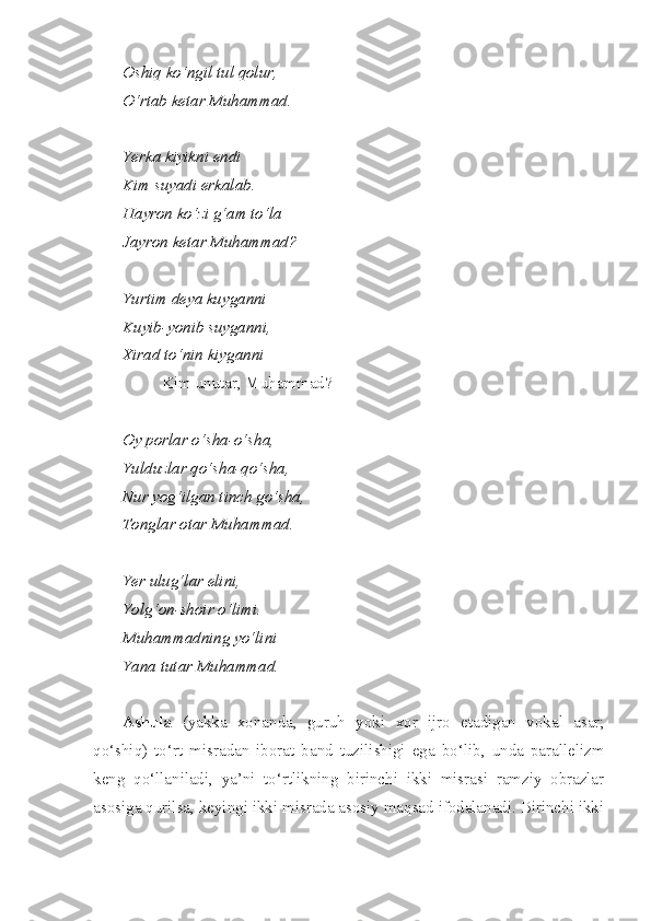 Oshiq   ko‘ngil   tul   qolur ,
O‘rtab ketar Muhammad.
Yerka kiyikni endi
Kim suyadi erkalab.
Hayron ko‘zi g‘am to‘la
Jayron ketar Muhammad?
Yurtim deya kuyganni
Kuyib-yonib suyganni,
Xirad to‘nin kiyganni
Kim unutar, Muhammad?
Oy porlar o‘sha-o‘sha,
Yulduzlar qo‘sha-qo‘sha,
Nur yog‘ilgan tinch go‘sha,
Tonglar otar Muhammad.
Yer ulug‘lar elini, 
Yolg‘on-shoir o‘limi.
Muhammadning yo‘lini
Yana tutar Muhammad.
Ashula   (yakka   xonanda,   guruh   yoki   xor   ijro   etadigan   vokal   asar;
qo‘shiq)   to‘rt   misradan   iborat   band   tuzilishigi   ega   bo‘lib,   unda   parallelizm
keng   qo‘llaniladi,   ya’ni   to‘rtlikning   birinchi   ikki   misrasi   ramziy   obrazlar
asosiga qurilsa, keyingi ikki misrada asosiy maqsad ifodalanadi. Birinchi ikki 