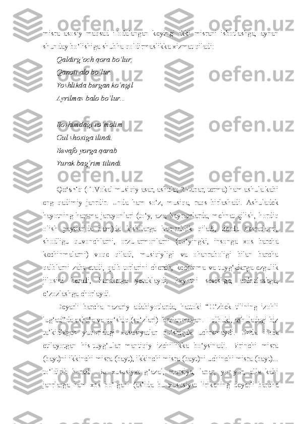 misra   asosiy   maqsad   ifodalangan   keyingi   ikki   misrani   isbotlashga,   aynan
shunday bo‘lishiga shubha qoldirmaslikka xizmat qiladi:
Qaldirg‘och qora bo‘lur;
Qanoti alo bo‘lur.
Yoshlikda bergan ko‘ngil
Ayrilmas balo bo‘lur...
Boshimdagi ro‘molim
Gul shoxiga ilindi.
Bevafo yorga qarab
Yurak bag‘rim tilindi.
Qo‘shiq  ( 1.Vokal musiqiy asar, ashula; 2.Lapar, terma) ham ashula kabi
eng   qadimiy   janrdir.   Unda   ham   so‘z,   musiqa,   raqs   birlashadi.   Ashuladek
hayotning  hamma  jarayonlari  (to‘y,   aza,   bayramlarda,  mehnat  qilish,  hordiq
olish   paytlarida   ham)da   kishilarga   hamrohlik   qiladi,   dardu   hasratlarni,
shodligu   quvonchlarni,   orzu-armonlarni   (qo‘yingki,   insonga   xos   barcha
kechinmalarni)   voqe   qiladi,   musiqiyligi   va   ohanraboligi   bilan   barcha
qalblarni   zabt   etadi,   qalb   torlarini   chertib,   kechinma   va   tuyg‘ularga   ezgulik
jilosini   beradi,   harakatga   yetaklaydi,   hayotni   sevishga,   ardoqlashga,
e’zozlashga chorlaydi.
Deyarli   barcha   nazariy   adabiyotlarda,   hattoki   “O‘zbek   tilining   izohli
lug‘ati”da ashula va qo‘shiq (so‘zlari) farqlanmagan. Holbuki, ashuladagi biz
ta’kidlagan   yuqoridagi   xususiyatlar   qo‘shiqda   uchramaydi.   Unda   ifoda
etilayotgan   his-tuyg‘ular   mantiqiy   izchillikka   bo‘ysinadi.   Birinchi   misra
(bayt)ni ikkinchi misra (bayt), ikkinchi misra (bayt)ni uchinchi misra (bayt)...
to‘ldirib   boradi.   Bu   xususiyat   g‘azal,   marsiya,   lapar,   yor-yor,   alla   kabi
janrlarga   ham   xos   bo‘lgani   (aslida   bu   xususiyat   lirikaning   deyarli   barcha 