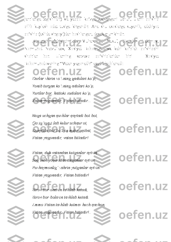 janrlariga   tegishlidir)   va   yaqqol   ko‘zga   tashlangani   uchun,   ularni   qo‘shiq
qilib   kuylash   odat   tusiga   kirgandir.   Ana   shu   asoslarga   suyanib,   adabiyot
qo‘shiq (aslida xirgoyi)dan boshlangan, desak mumkindir.
Bugungi   adabiyotimizda   Muhammad   Yusuf,   Oxunjon   Hakimov,
Normurod   Narzullaev,   Xosiyat   Bobomurodova   kabi   ko‘plab   qo‘shiqchi
shoirlar   bor.   Ularning   serzavq   qo‘shiqlaridan   biri   –   Xosiyat
Bobomurodovaning “Vatan yagonadir” asari hisoblanadi:
Derlar shirin so‘zning gadolari ko‘p,
Yonib turgan ko‘zning adolari ko‘p,
Yurtlar bor, hattoki xudolari ko‘p,
Vatan yagonadir, Vatan bittadir...
Nega uchgan qushlar qaytadi bot-bot,
Qozig‘iga izlab kelur uchqur ot,
Dunyoda bor bo‘lsin mehr-oqibat,
Vatan yagonadir, vatan bittadir!
Vatan, deb vatandan ketganlar aytsin,
Sog‘inch yoqasidan tutganlar aytsin,
Pushaymonlig‘ zahrin yutganlar aytsin:
Vatan yagonadir, Vatan bittadir!
Birov bor-onasin tashlab ketadi,
Birov bor-bolasin tashlab ketadi.
Ammo Vatan tashlab ketmas hech qachon,
Vatan yagonadir, Vatan bittadir!.. 