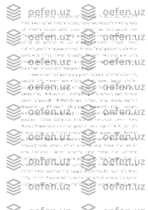 Sonet   (ital sonare –jaranglamoq) 14 misradan iborat bo‘ladi: uchta to‘rt
misralik va bitta ikki misralik banddan, ba’zan esa ikkita to‘rt misralik, ikkita
uch   misralik   banddan   tashkil   topadi.   Birinchi   ikki   band-dastlabki   qism
–“katren”   (fr.   quatrion   –   to‘rtlik),   yakunlovchi   qism   –   “terset”(lat.   Tres -
uchlik )   deb   yuritiladi   va   ular   g‘oyaviy-kompozision   jihatdan   o‘zaro
bog‘lanib, yaxlitlikni yuzaga chiqiradi. Sonetda fikr g‘oyatda siqiq, ta’sirchan
tarzda   voqe   bo‘ladi.   Oxirgi   bandgacha   fikr   izchil   rivojlanadi   yoki   uning
qirralari   detallashtiriladi   –   bor   bo‘y-bastining   mohiyati   ochilgandan   so‘ng,
eng so‘nggi bandda poetik fikrga yakun yasaladi.
I.Bexer   sonetni   badiiyatning   eng   yorqin   dialektik     ko‘rinishlaridan   biri;
dastlabki   to‘rt   misrasini   tezis   sifatida   birinchi   katren,   keyingi   to‘rtlikni
antitezis   tarzida   ikkinchi   katren,   so‘nggi   ikki   uchlikni   sintez   deb   yuritishni
tavsiya qilsa,     A.Muxtor uni – she’riyatning olifta kamzuli, deydi. Sonetlar
dastlab   Italiyada   (XIII-XIVasrlar)   paydo   bo‘lgan,   Dante,   Petrarka,   keyinroq
Mekelenjelo;   V.Shekspir   (Angliya),   Miskevich(Polsha),   Derjavin,
A.S.Pushkin,   Shchipaev   (Rossiya)   ijodlarida   sonetning   go‘zal     namunalari
yaratilgan.   O‘zbek   adabiyotida   sonetlarning   namunalari   Usmon   Nosir ,
Maqsud   Shayxzodalar   tomonidan   yaratildi .   Barot   Boyqobilov   700 dan   ortiq
sonetlar   bitdi ,   uning   ijodida   sonetlar   guldastasi   yuzaga   keldi .   Sonetlar
gulchambari-magistral   (gr.   magistralis-boshqaruvchi)   15   sonetdan   (210
misradan)   iborat   bo‘ladi.   Birinchi   sonetning   oxirgi   misrasi   bilan   ikkinchi
sonet   boshlanadi.   Ikkinchi   sonetning   oxirgi   misrasi   bilan   uchinchisi
boshlanadi.   Shu   tariqa   14   ta   sonet   yaratiladi   va   15chi   magistral   sonet   14
sonetning   birinchi   misralaridan   tuziladi.   Oxirgi   misra   esa   o‘z   navbatida
birinchi misrani takrorlash bilan tugaydi. Muhammad Ali, Rauf Parfi, Mirzo
To‘ra,   Ibrohim   Yusupov   kabi   ijodkorlar   ham   ko‘plab   sonetlar   ijod   etdilar.
Ularda falsafiylik, “yombi”lik - original fikrlar chuqurlasha boshladi, katren 