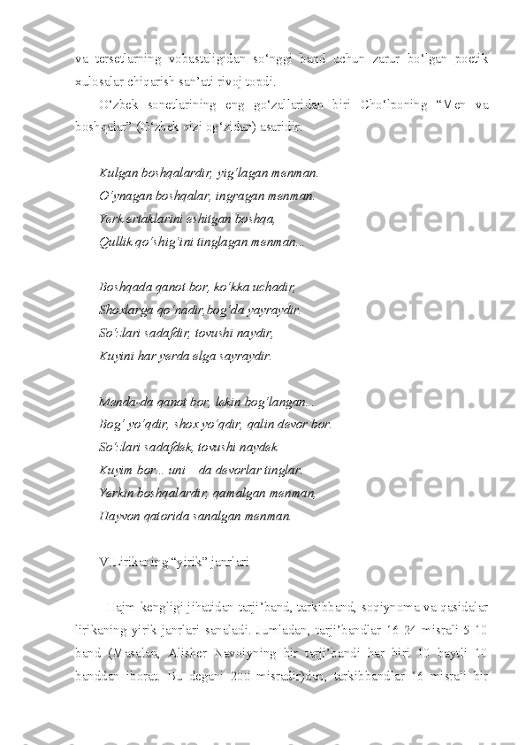 va   tersetlarning   vobastaligidan   so‘nggi   band   uchun   zarur   bo‘lgan   poetik
xulosalar chiqarish san’ati rivoj topdi. 
O‘zbek   sonetlarining   eng   go‘zallaridan   biri   Cho‘lponing   “Men   va
boshqalar” (O‘zbek qizi og‘zidan) asaridir: 
Kulgan boshqalardir, yig‘lagan menman.
O‘ynagan boshqalar, ingragan menman.
Yerk ertaklarini eshitgan boshqa,
Qullik qo‘shig‘ini tinglagan menman...
Boshqada qanot bor, ko‘kka uchadir,
Shoxlarga qo‘nadir,bog‘da yayraydir.
So‘zlari sadafdir, tovushi naydir,
Kuyini har yerda elga sayraydir.
Menda-da qanot bor, lekin bog‘langan...
Bog‘   yo‘qdir ,  shox   yo‘qdir ,  qalin   devor   bor .
So‘zlari sadafdek, tovushi naydek
Kuyim bor... uni – da devorlar tinglar.
Yerkin boshqalardir, qamalgan menman,
Hayvon qatorida sanalgan menman.
V.Lirikaning “yirik” janrlari
Hajm kengligi jihatidan tarji’band, tarkibband, soqiynoma va qasidalar
lirikaning   yirik   janrlari   sanaladi.   Jumladan,   tarji’bandlar   16-24   misrali   5-10
band   (Masalan,   Alisher   Navoiyning   bir   tarji’bandi   har   biri   10   baytli   10
banddan   iborat.   Bu   degani   200   misradir)dan,   tarkibbandlar   16   misrali   bir 