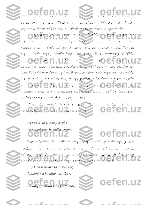 necha   bandlardan   tashkil   topadi.   Ular   mumtoz   adabiyotimizda   ham   ko‘p
uchramaydi.   Jumladan   “Xazoyinul   maoniy”dagi   3244   asarning   to‘rttasi
tarji’band, bittasi tarkibbanddir, ikkitasi qasida va bittasi soqiynomadir.
Tarji’band   (arabcha   so‘z,   ma’nosi:   banddagi   takror)   “asosan   bir
baytning   har   band   oxirida   aynan   takrorlanib   (tarji’)   kelishi   bilan
xarakterlanuvchi   she’r   bo‘lganligi   uchun   shu   takrorlanuvchi   bayt   “vosita
bayt”,   “bosh   bayt”,   “vosila   bayt”   deb   yuritiladi   va   masnaviy   shaklida
(aa,bb,vv)   qofiyalanadi.   Chunki   bandlardagi   boshlang‘ich   baytning   qofiyasi
aa-dir,   navbatdagi   baytlarda   esa   g‘azallardagi   qofiyalanish   usuliga   o‘xshab
faqat ikkinchi misralar qofiyalanadi va ular oxirgi bosh baytgacha shu holda
davom   etadi.   Har   band   oxirida,   muayyan   tarzda   takrorlanib   turuvchi   baytda
shoir   aytmoqchi   bo‘lgan   g‘oyaviy   muddao,     asosiy   fikr   ta’kidlanadi   va
o‘quvchi diqqati doim shu baytdagi xulosaga qaratib boriladi” (R.Orzibekov,
O‘zbek she’riyati janrlari, S., 1998, 112-bet).
“Badoe’   ul-vasat”   (A.Navoiy)dagi   tarji’bandning   har   (jami   7   band)
bandi 8 baytdan iborat bo‘lib, har band oxirgi:
Yodingni qilay harifi majlis
Fikringni etay ko‘ngilga munis
bayti   takrorlanadi.   Tarji’bandning   oxirgi   bandidagi   tarji’bayt   (vosita
bayt)dan   oldin   shoirning   taxallusi   ham   ba’zida   ko‘rsatiladi,   ba’zida
ko‘rsatilmaydi.   Aytilganlarni   to‘liq   anglash   uchun,   ushbu   tarji’bandning
birinchi va so‘nggi bandlarini qayd etamiz. Uning birinchi bandi:
Ye y kirpiki neshu ko‘zi  xunxor,
Jonimni necha qilursen  afgor.
La’ling g‘amidin ko‘ngulda erdi, 