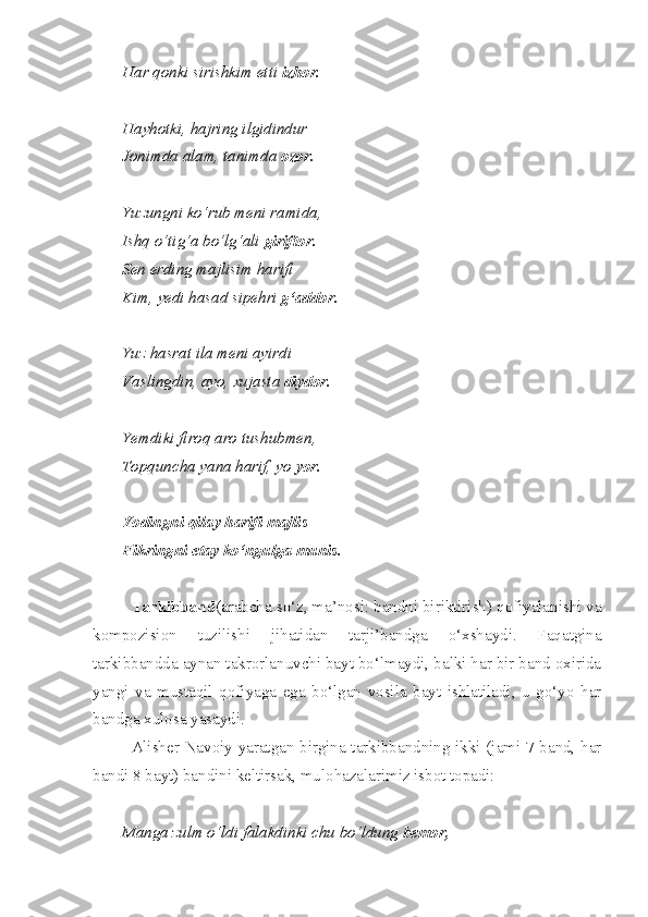 Har qonki sirishkim etti  izhor.
Hayhotki, hajring ilgidindur
Jonimda alam, tanimda  ozor.
Yuzungni ko‘rub meni ramida,
Ishq o‘tig‘a bo‘lg‘ali  giriftor.
Sen erding majlisim harifi
Kim, yedi hasad sipehri  g‘addor.
Yuz hasrat ila meni ayirdi
Vaslingdin, ayo, xujasta  diydor.
Yemdiki firoq aro tushubmen,
Topquncha yana harif, yo  yor.
Yodingni qilay harifi majlis
Fikringni etay ko‘ngulga munis.
Tarkibband (arabcha so‘z, ma’nosi: bandni biriktirish) qofiyalanishi va
kompozision   tuzilishi   jihatidan   tarji’bandga   o‘xshaydi.   Faqatgina
tarkibbandda aynan takrorlanuvchi bayt bo‘lmaydi, balki har bir band oxirida
yangi   va   mustaqil   qofiyaga   ega   bo‘lgan   vosila   bayt   ishlatiladi,   u   go‘yo   har
bandga xulosa yasaydi.
Alisher Navoiy yaratgan birgina tarkibbandning ikki (jami 7 band, har
bandi 8 bayt) bandini keltirsak, mulohazalarimiz isbot topadi:
Manga zulm o‘ldi falakdinki chu bo‘ldung  bemor, 