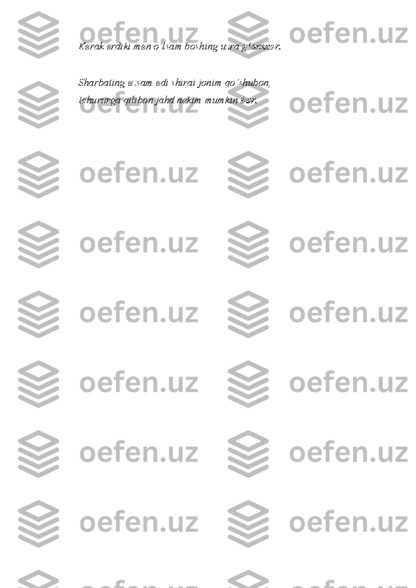 Kerak erdiki men o‘lsam boshing uzra  g‘amxor.
Sharbating ezsam edi shirai jonim qo‘shubon,
Ichururga qilibon jahd nekim mumkin  bor. 