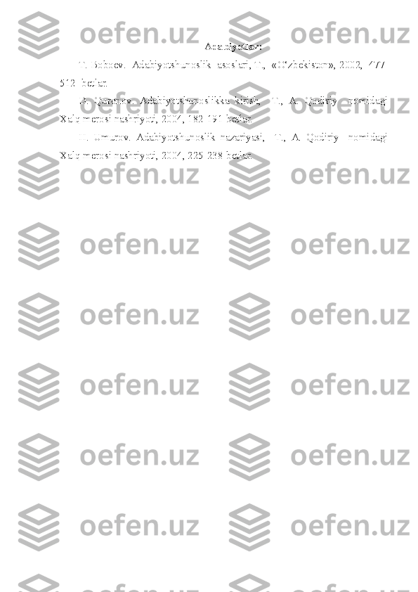 Adabiyotlar:
T. Boboev.  Adabiyotshunoslik  asoslari, T.,  «O‘zbekiston», 2002,  477-
512- betlar.
D.   Quronov.   Adabiyotshunoslikka   kirish,     T.,   A.   Qodiriy     nomidagi
Xalq merosi nashriyoti, 2004, 182-191-betlar.
H.   Umurov.   Adabiyotshunoslik   nazariyasi,     T.,   A.   Qodiriy     nomidagi
Xalq merosi nashriyoti, 2004, 225-238-betlar. 