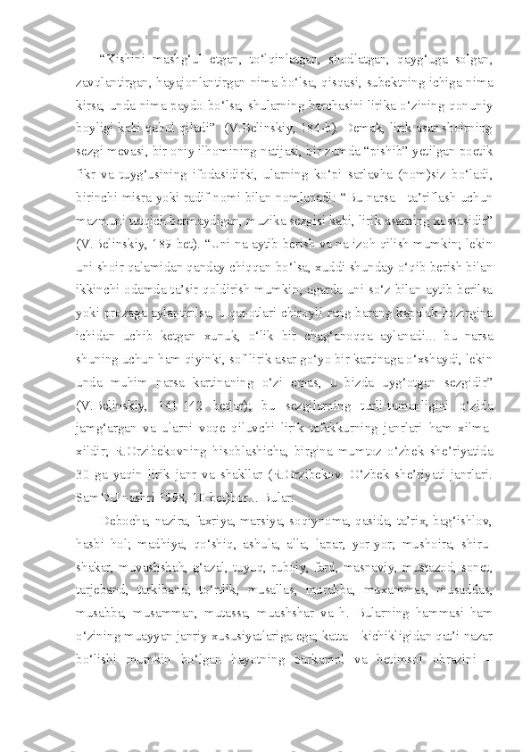 “Kishini   mashg‘ul   etgan,   to‘lqinlatgan,   shodlatgan,   qayg‘uga   solgan,
zavqlantirgan, hayajonlantirgan nima bo‘lsa, qisqasi, subektning ichiga nima
kirsa, unda nima paydo bo‘lsa, shularning barchasini lirika o‘zining qonuniy
boyligi kabi qabul qiladi”   (V.Belinskiy, 184-b). Demak, lirik asar shoirning
sezgi mevasi, bir oniy ilhomining natijasi, bir zumda “pishib” yetilgan poetik
fikr   va   tuyg‘usining   ifodasidirki,   ularning   ko‘pi   sarlavha   (nom)siz   bo‘ladi,
birinchi misra yoki radif nomi bilan nomlanadi:   “Bu narsa - ta’riflash uchun
mazmuni tutqich bermaydigan, muzika sezgisi kabi, lirik asarning xossasidir”
(V.Belinskiy, 189-bet). “Uni na aytib berish va na izoh qilish mumkin; lekin
uni shoir qalamidan qanday chiqqan bo‘lsa, xuddi shunday o‘qib berish bilan
ikkinchi odamda ta’sir qoldirish mumkin; agarda uni so‘z bilan aytib berilsa
yoki prozaga aylantirilsa, u qanotlari chiroyli rang-barang kapalak hozirgina
ichidan   uchib   ketgan   xunuk,   o‘lik   bir   chag‘anoqqa   aylanadi...   bu   narsa
shuning uchun ham qiyinki, sof lirik asar go‘yo bir kartinaga o‘xshaydi, lekin
unda   muhim   narsa   kartinaning   o‘zi   emas,   u   bizda   uyg‘otgan   sezgidir”
(V.Belinskiy,   141-142   betlar);   bu   sezgilarning   turli-tumanligini   o‘zida
jamg‘argan   va   ularni   voqe   qiluvchi   lirik   tafakkurning   janrlari   ham   xilma-
xildir;   R.Orzibekovning   hisoblashicha,   birgina   mumtoz   o‘zbek   she’riyatida
30   ga   yaqin   lirik   janr   va   shakllar   (R.Orzibekov.   O‘zbek   she’riyati   janrlari.
SamDU nashri 1998, 10-bet)bor... Bular:
Debocha, nazira, faxriya, marsiya, soqiynoma, qasida, ta’rix, bag‘ishlov,
hasbi   hol;   madhiya,   qo‘shiq,   ashula,   alla,   lapar,   yor-yor;   mushoira,   shiru-
shakar, muvashshah, g‘azal, tuyuq, ruboiy, fard, masnaviy, mustazod, sonet,
tarjeband,   tarkiband;   to‘rtlik,   musallas,   murabba,   muxammas,   musaddas,
musabba,   musamman,   mutassa,   muashshar   va   h.   Bularning   hammasi   ham
o‘zining muayyan janriy xususiyatlariga ega; katta – kichikligidan qat’i nazar
bo‘lishi   mumkin   bo‘lgan   hayotning   barkamol   va   betimsol   obrazini   – 
