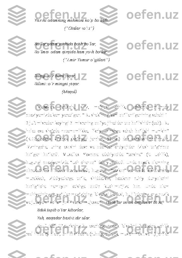 Yaxshi odamning mehmoni ko‘p bo‘ladi.
                          (“Otalar so‘zi”)
Bo‘lar odam yoshida bosh bo‘lar,
Bo‘lmas odam qirqida ham yosh bo‘lar
                         (“Amir Temur o‘gitlari”)
Bilagi zo‘r birni yiqar,
Bilimi zo‘r mingni yiqar.
                        (Maqol)
Musallas   (arabcha   so‘z,   ma’nosi   uchlik,   uchlama)   mumtoz
poeziyamizda kam yaratilgan. “Bu shaklning kam qo‘llanilganining sababi 1-
2 juft misradan keyingi 3- misraning qofiya jihatidan toq bo‘lishidir (aab). Bu
holat   esa   she’rda   notamomlikka,   fikriy   uzilishga   sabab   bo‘lishi   mumkin”
(R.Orzibekov.   O‘zbek   she’riyati   janrlari,   52-bet)   deb   asoslash   noo‘rindir.
Bizningcha,   uning   asosini   davr   va   odamlar   ehtiyojidan   izlash   to‘g‘riroq
bo‘lgan   bo‘lardi.   Musallas   Yevropa   adabiyotida   “tersina”   (it.   uchlik),
bugungi   poeziyamizda   “uch   chanoq”   deb   yuritiladi.   Unda   poetik   olamning
obrazi   to‘liq   ifodasini   topa   oladi;   bugungi     “tezkor”   zamonda   kishilarning
murakkab,   ziddiyatlarga   to‘la,   shiddatkor,   betakror   ruhiy   dunyolarini
borlig‘icha   namoyon   etishga   qodir   kuch-mo‘jiza   bor.   Unda   olam
mohiyatining, tuyg‘ular mag‘zining falsafasi ifodasi, bu ifodaning eng nozik
va judayam ixcham jonli surati mujassam:    Hech bir inson anglamas bizni,
Itdek tepib o‘tar kiborlar,
Yeh, naqadar baxtsizdir ular.
Rauf   Parfi   O‘zturkning   bu   asaridagi   poetik   falsafani   faqatgina   uchlik
real ifodalay oladi, uni boshqacha (ruboiy, to‘rtlik, muxammas...va h.) janrlar 