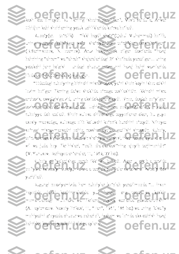 kashf   eta   olmaydi.   Bu   fikrning   isbotini   Rauf   Parfi,   Vosit   Sa’dulla,   Anvar
Obidjon kabi shoirlarning yetuk uchliklarida ko‘rsa bo‘ladi.
Ruboiy (ar.   -   to‘rtlik)   –   “ikki   baytli   she’r”(Qabul   Muhammad)   bo‘lib,
uning   yuzaga   kelishiga,   xalq   she’riyatidagi   to‘rtliklar   asos   bo‘lgan”
(B.Sarimsoqov,   N.Hotamov).   Aruz   hukmronlik   qilgan   davrlarda   “hazaj
bahrining “ahram” va “ahrab” shajaralaridagi 24 sho‘bada yaratilgan... uning
yetakchi   janr   belgisi   –   undagi   chuqur   mazmunni   hazaj   bahri   vaznlarida
ifodalash” (R.Orzibekov) sanalgan.
“Odatdagi ruboiyning birinchi misrasi tezis, ya’ni shoir keyin isbot etishi
lozim   bo‘lgan   fikrning   da’vo   shaklida   o‘rtaga   tashlashidir.   Ikkinchi   misra
antitezis, avvalgisiga zid, uning aksidek jaranglaydi. Biroq, dastlab qo‘yilgan
tezisning   isbotiga   xizmat   qiladi.   Uchinchi   misra   qofiyasiz   bo‘lib,   moddai
ruboiyya   deb   ataladi.   Shoir   xulosa   chiqarishga   tayyorlanar   ekan,   bu   guyo
asosiy   maqsadga,   xulosaga   olib   keluvchi   ko‘prik   burchini   o‘taydi.   Nihoyat
so‘nggi   misra,   maqsadni   ochiq,   ravshan   aytib   tugatilishi   sintezdir.   Ruboiy,
to‘rt misraga sig‘dirilgan butun bir she’riyat dunyosi, insonning g‘oyat xilma-
xil   va   juda   boy   fikr-hislari,   “qalb   dialektikasi”ning   ajoyib   tarjimonidir”
(M.Yunusov. Barhayot an’analar, T., 1969, 77-bet).
Ruboiy   qofiyalanishga   qarab   ikki   xil   bo‘ladi.   Agar   u   a-a-b-a   tarzida
qofiyalansa   xosiy   ruboiy,     -a-a-a-a   tarzida   qofiyalansa   taronai   ruboiy   deb
yuritiladi. 
Bugungi   poeziyamizda   ham   ruboiylar   ko‘plab   yaratilmoqda   “...   inson
hayotida,   ichki   kechinmalarida   yuz   bergan   eng   teran   va   keskin
momentlardagi   mulohaza   va   fikrlarni   quyma   satrlarda   gavdalantirishi”
(A.Hayitmetov.   Navoiy   lirikasi,   T.,   “Fan”,   1961,   186   bet)   va   uning   falsafiy
mohiyatini g‘oyatda chuqur va qabariqli, ixcham va lo‘nda aks ettirish hazaj
bahridan keyingi yetakchi belgiga aylandi. 