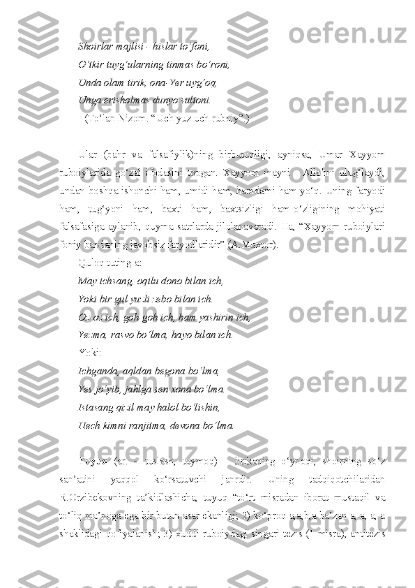 Shoirlar majlisi - hislar to‘foni, 
O‘tkir tuyg‘ularning tinmas bo‘roni,
Unda olam tirik, ona-Yer uyg‘oq, 
Unga erisholmas dunyo sultoni.
(To‘lan Nizom. “Uch yuz uch ruboiy”.)
Ular   (bahr   va   falsafiylik)ning   birbutunligi,   ayniqsa,   Umar   Xayyom
ruboiylarida   go‘zal   ifodasini   topgan.   Xayyom   mayni   -   Allohni   ulug‘laydi,
undan boshqa ishonchi ham, umidi ham, hamdami ham yo‘q. Uning faryodi
ham,   tug‘yoni   ham,   baxti   ham,   baxtsizligi   ham-o‘zligining   mohiyati
falsafasiga   aylanib,   quyma   satrlarda   jilolanaveradi.   Ha,   “Xayyom   ruboiylari
foniy bandaning javobsiz faryodlaridir” (A.Muxtor).
Quloq tuting-a:
May ichsang, oqilu dono bilan ich,
Yoki bir gul yuzli zebo bilan ich.
Oz-oz ich, goh-goh ich, ham yashirin ich,
Yezma, rasvo bo‘lma, hayo bilan ich.
Yoki:
Ichganda, aqldan begona bo‘lma,
Yes jo‘yib, jahlga sen xona bo‘lma.
Istasang qizil may halol bo‘lishin,
Hech kimni ranjitma, devona bo‘lma.
Tuyuq   (ar.   –   tuslash,   tuymoq)   –   lirikaning   o‘ynoqi,   shoirning   so‘z
san’atini   yaqqol   ko‘rsatuvchi   janrdir.   Uning   tadqiqotchilaridan
R.Orzibekovning   ta’kidlashicha,   tuyuq   “to‘rt   misradan   iborat   mustaqil   va
to‘liq ma’noga ega bir butun asar ekanligi; 2) ko‘proq a,a,b,a ba’zan a, a, a, a
shaklidagi qofiyalanish; 3) xuddi ruboiydagi singari tezis (1-misra), antitezis 