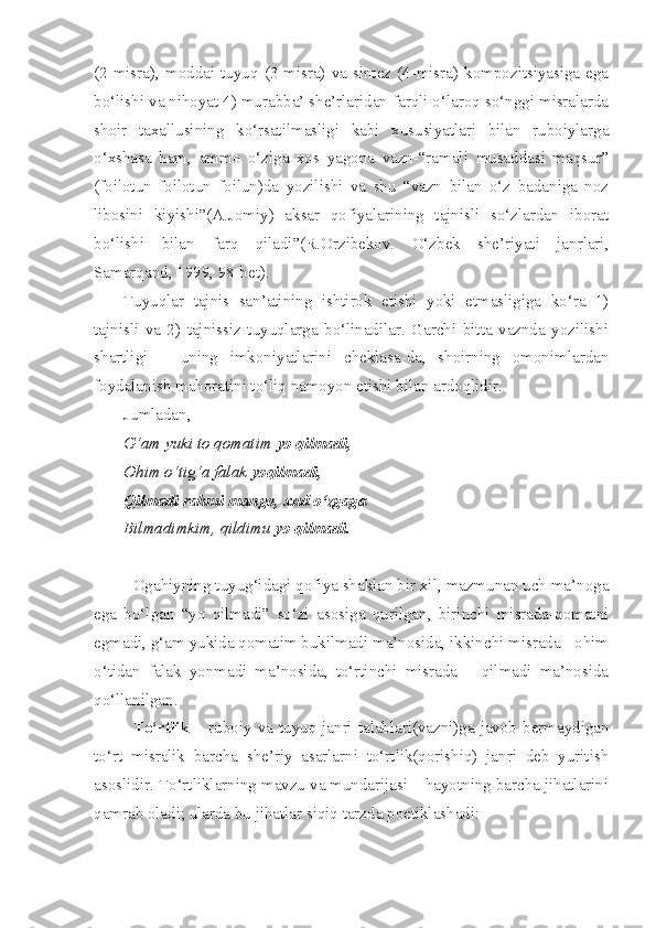 (2-misra),  moddai  tuyuq  (3-misra)  va  sintez  (4-misra)  kompozitsiyasiga  ega
bo‘lishi va nihoyat 4) murabba’ she’rlaridan farqli o‘laroq so‘nggi misralarda
shoir   taxallusining   ko‘rsatilmasligi   kabi   xususiyatlari   bilan   ruboiylarga
o‘xshasa   ham,   ammo   o‘ziga   xos   yagona   vazn-“ramali   musaddasi   maqsur”
(foilotun   foilotun   foilun)da   yozilishi   va   shu   “vazn   bilan   o‘z   badaniga   noz
libosini   kiyishi”(A.Jomiy)   aksar   qofiyalarining   tajnisli   so‘zlardan   iborat
bo‘lishi   bilan   farq   qiladi”(R.Orzibekov.   O‘zbek   she’riyati   janrlari,
Samarqand, 1999, 98-bet).
Tuyuqlar   tajnis   san’atining   ishtirok   etishi   yoki   etmasligiga   ko‘ra   1)
tajnisli   va   2)   tajnissiz   tuyuqlarga   bo‘linadilar.   Garchi   bitta   vaznda   yozilishi
shartligi   –   uning   imkoniyatlarini   cheklasa-da,   shoirning   omonimlardan
foydalanish mahoratini to‘liq namoyon etishi bilan ardoqlidir.
Jumladan,
G‘am yuki to qomatim  yo qilmadi,
Ohim o‘tig‘a falak  yoqilmadi,
Qilmadi rahmi mango, xud o‘zgaga
Bilmadimkim, qildimu  yo qilmadi.
Ogahiyning tuyug‘idagi qofiya shaklan bir xil, mazmunan uch ma’noga
ega   bo‘lgan   “yo   qilmadi”   so‘zi   asosiga   qurilgan,   birinchi   misrada-qomatni
egmadi, g‘am yukida qomatim bukilmadi ma’nosida, ikkinchi misrada - ohim
o‘tidan   falak   yonmadi   ma’nosida,   to‘rtinchi   misrada   –   qilmadi   ma’nosida
qo‘llanilgan.
To‘rtlik   – ruboiy va tuyuq janri talablari(vazni)ga javob bermaydigan
to‘rt   misralik   barcha   she’riy   asarlarni   to‘rtlik(qorishiq)   janri   deb   yuritish
asoslidir. To‘rtliklarning mavzu va mundarijasi – hayotning barcha jihatlarini
qamrab oladi; ularda bu jihatlar siqiq tarzda poetiklashadi: 