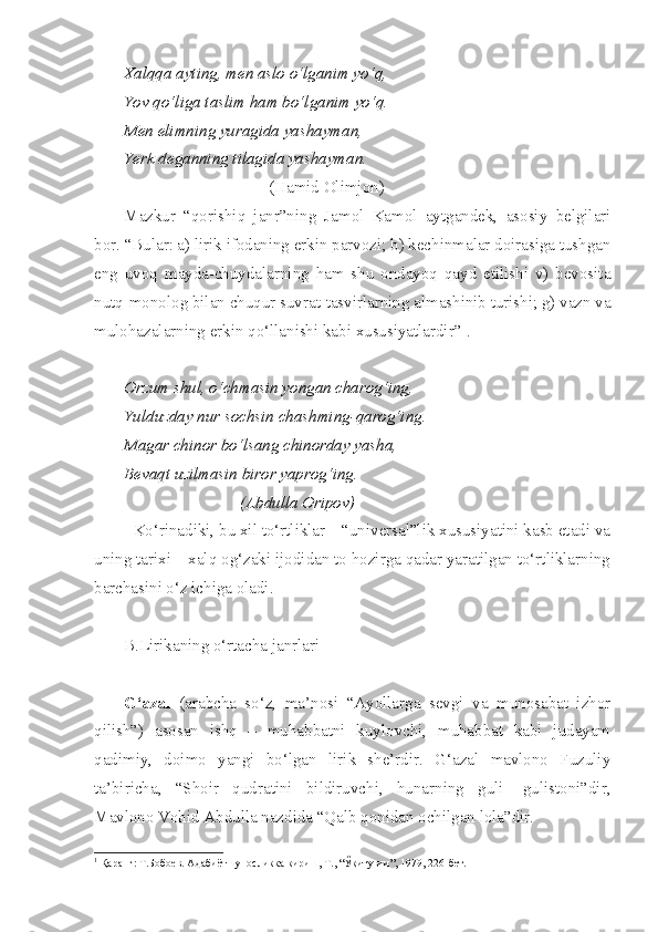 Xalqqa ayting, men aslo o‘lganim yo‘q,
Yov qo‘liga taslim ham bo‘lganim yo‘q.
Men elimning yuragida yashayman,
Yerk deganning tilagida yashayman.
                                   (Hamid Olimjon)
Mazkur   “qorishiq   janr”ning   Jamol   Kamol   aytgandek,   asosiy   belgilari
bor. “Bular: a) lirik ifodaning erkin parvozi; b) kechinmalar doirasiga tushgan
eng   uvoq   mayda-chuydalarning   ham   shu   ondayoq   qayd   etilishi   v)   bevosita
nutq-monolog bilan chuqur suvrat-tasvirlarning almashinib turishi; g) vazn va
mulohazalarning erkin qo‘llanishi kabi xususiyatlardir” 1
.
Orzum shul, o‘chmasin yongan charog‘ing,
Yulduzday nur sochsin chashming-qarog‘ing.
Magar chinor bo‘lsang chinorday yasha,
Bevaqt uzilmasin biror yaprog‘ing.
                            (Abdulla Oripov)
Ko‘rinadiki, bu xil to‘rtliklar – “universal”lik xususiyatini kasb etadi va
uning tarixi – xalq og‘zaki ijodidan to hozirga qadar yaratilgan to‘rtliklarning
barchasini o‘z ichiga oladi.
B.Lirikaning o‘rtacha janrlari
G‘azal   (arabcha   so‘z,   ma’nosi   “Ayollarga   sevgi   va   munosabat   izhor
qilish”)   asosan   ishq   –   muhabbatni   kuylovchi,   muhabbat   kabi   judayam
qadimiy,   doimo   yangi   bo‘lgan   lirik   she’rdir.   G‘azal   mavlono   Fuzuliy
ta’biricha,   “Shoir   qudratini   bildiruvchi,   hunarning   guli-   gulistoni”dir,
Mavlono Vohid Abdulla nazdida “Qalb qonidan ochilgan lola”dir.
1
 Қаранг: Т.Бобоев. Адабиётшуносликка кириш, Т., “Ўқитувчи”, 1979, 226-бет. 