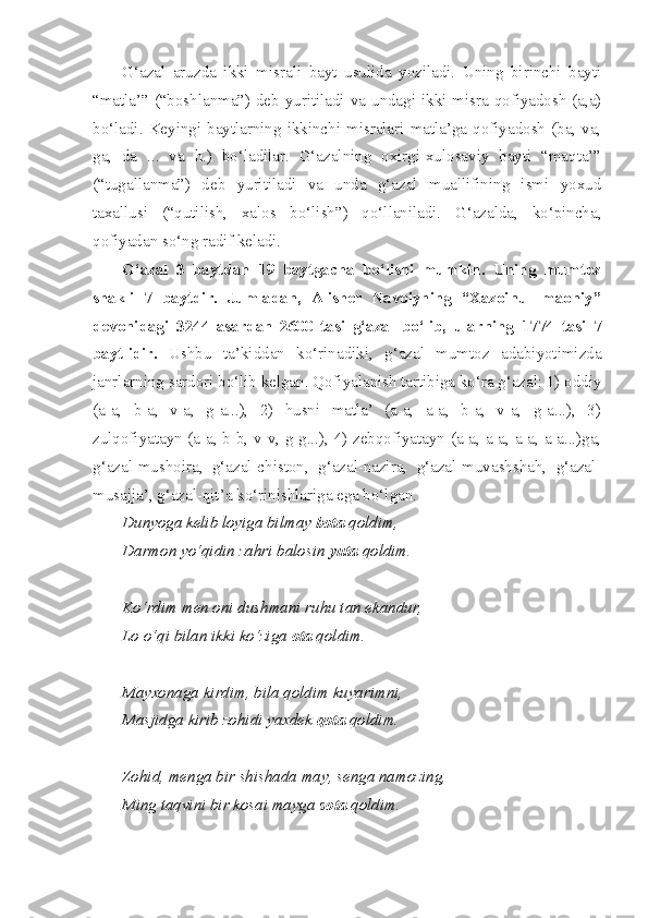 G‘azal   aruzda   ikki   misrali   bayt   usulida   yoziladi.   Uning   birinchi   bayti
“matla’” (“boshlanma”) deb yuritiladi va undagi ikki misra qofiyadosh (a,a)
bo‘ladi.  Keyingi  baytlarning  ikkinchi  misralari  matla’ga  qofiyadosh  (ba,  va,
ga,   da   ...   va   h.)   bo‘ladilar.   G‘azalning   oxirgi-xulosaviy   bayti   “maqta’”
(“tugallanma”)   deb   yuritiladi   va   unda   g‘azal   muallifining   ismi   yoxud
taxallusi   (“qutilish,   xalos   bo‘lish”)   qo‘llaniladi.   G‘azalda,   ko‘pincha,
qofiyadan so‘ng radif keladi.
G‘azal   3   baytdan   19   baytgacha   bo‘lishi   mumkin.   Uning   mumtoz
shakli   7   baytdir.   Jumladan,   Alisher   Navoiyning   “Xazoinul   maoniy”
devonidagi   3244   asardan   2600   tasi   g‘azal   bo‘lib,   ularning   1774   tasi   7
baytlidir.   Ushbu   ta’kiddan   ko‘rinadiki,   g‘azal   mumtoz   adabiyotimizda
janrlarning sardori bo‘lib kelgan. Qofiyalanish tartibiga ko‘ra g‘azal: 1) oddiy
(a-a,   b-a,   v-a,   g-a...),   2)   husni   matla’   (a-a,   a-a,   b-a,   v-a,   g-a...),   3)
zulqofiyatayn (a-a, b-b, v-v, g-g...), 4) zebqofiyatayn (a-a, a-a, a-a, a-a...)ga,
g‘azal-mushoira,   g‘azal-chiston,   g‘azal-nazira,   g‘azal-muvashshah,   g‘azal-
musajja’, g‘azal-qit’a ko‘rinishlariga ega bo‘lgan.
Dunyoga kelib loyiga bilmay  bota  qoldim,
Darmon yo‘qidin zahri balosin  yuta  qoldim.
Ko‘rdim men oni dushmani ruhu tan ekandur,
Lo o‘qi bilan ikki ko‘ziga  ota  qoldim.
Mayxonaga kirdim, bila qoldim kuyarimni,
Masjidga kirib zohidi yaxdek  qota  qoldim.
Zohid, menga bir shishada may, senga namozing,
Ming taqvini bir kosai mayga  sota  qoldim. 