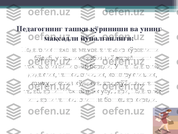 Педагогнинг ташқи к ў риниши ва унинг 
мақсадли  йў налганлиги :
Педагогик шахс ва жамоага таъсир к ў рсатиши 
б ў либ, у таълим тарбиявий жараённинг 
технологиясини очиб беради. Унга педагогни 
дидактик ,  ташкилотчилик, конструктивлик, 
коммуникатив к ў никмалари, қ ў йиладиган 
талабларнинг технологик усуллари, педагогик 
ишларни ташкил  э тиш ва бошқалар киради.         