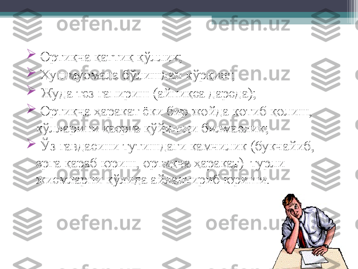 
  Ортиқча қаттиқ қ ў ллик;

  Хушмуомала б ў лишдан қ ў рқиш;

  Жуда тез гапириш (айниқса дарсда);

  Ортиқча ҳаракат ёки бир жойда қотиб қолиш, 
қўлларини қаерга қўйишни билмаслик;

  Ўз гавдасини тутишдаги камчилик (букчайиб, 
ерга қараб юриш, ортиқча ҳаракат)  турли 
жисмларни қўлида айлантириб юриши.         