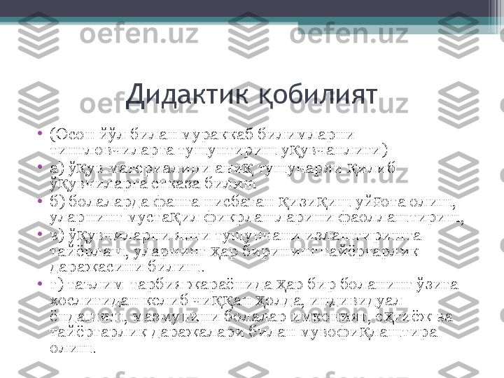 Дидактик  обилиятқ
•
(Осон йўл билан мураккаб билимларни 
тингловчиларга тушунтириш у увчанлиги)	
қ
•
а) ў ув материалини ани  тушунарли  илиб 	
қ қ қ
ў увчиларга етказа билиш	
қ
•
б) болаларда фанга нисбатан  изи иш уй ота олиш, 	
қ қ ғ
уларнинг муста ил фикрлашларини фаоллаштириш, 	
қ
•
в) ў увчиларни янги тушунчани излаштиришга 	
қ
тайёрлаш, уларнинг  ар бирининг тайёргарлик 	
ҳ
даражасини билиш.
•
г) таълим-тарбия жараёнида  ар бир боланинг ўзига 	
ҳ
хослигидан келиб чи ан  олда, индивидуал 	
ққ ҳ
ёндашиш, мазмунини болалар имконият, е тиёж ва 	
ҳ
тайёргарлик даражалари билан мувофи лаштира 	
қ
олиш.          