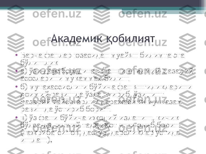 Академик  обилиятқ
•
Барча фанлар юзасидан муайян билимга  э га 
бўлишлик
•
а) ўзи дарс берадиган фаннинг илмий-назарий 
асосларини мукаммал билиш
•
б) мутахассислиги бўйича фан янгиликларини 
доимий равишда ўзлаштириб, ўзининг 
назарий тайёргарлик даражасини мунтазам 
равишда ўстириб бориш
•
в) ўз фани бўйича ижодий изланиш, кичик 
бўлса-да, илмий тад и от иши олиб бориш 	
қ қ
(тажриба-синов, дастур, дарсликлар устида 
ишлаш).          