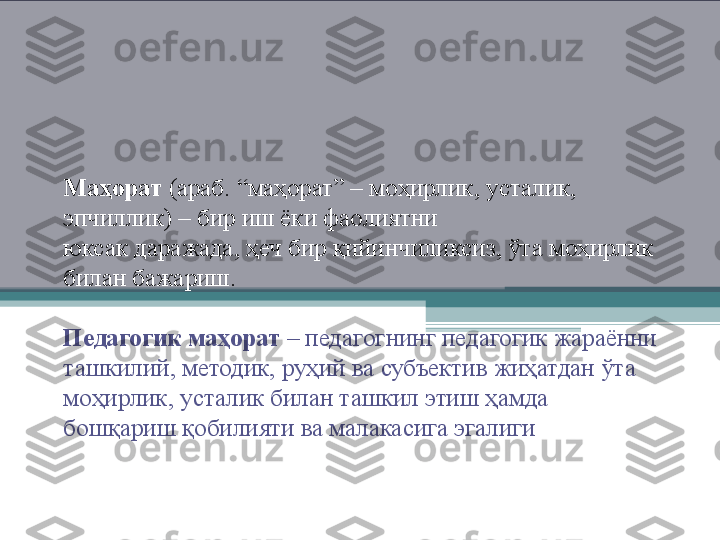 Маҳорат  ( араб . “ маҳорат ” –  моҳирлик ,  усталик , 
эпчиллик ) –  бир иш ёки фаолиятни
юксак даражада ,  ҳеч бир қийинчиликсиз ,  ўта моҳирлик 
билан бажариш .
Педагогик маҳорат  –  педагогнинг педагогик жараённи 
ташкилий ,  методик ,  руҳий ва субъектив жиҳатдан ўта 
моҳирлик ,  усталик билан ташкил этиш ҳамда 
бошқариш қобилияти ва малакасига эгалиги      