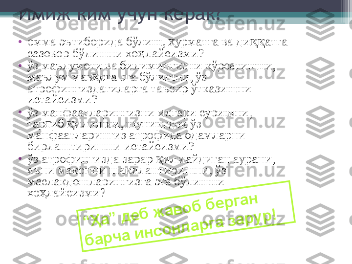 Имиж ким учун керак?
•
омма эътиборида бўлиш,  урматга ва ди атга ҳ ққ
сазовор бўлишни хо лайсизми?	
ҳ
•
ўз маълумоти ва билимингизни кўрсатишни, 
маълум мав ега эга бўлишни, ўз 	
қ
атрофингиздагиларга таъсир ўтказишни 
истайсизми?
•
ўз манфаатларингизни илгари суришни, 
тар иб  илишни, шунингдек ўз 	
ғ қ
манфаатларингиз атрофида одамларни 
бирлаштиришни истайсизми?
•
ўз aтрофингизда зарар  илмайдиган аурани, 	
қ
яъни маконни шакллантиришни, ўз 
маслакдошларингизга эга бўлишни 
хо лайсизми?	
ҳ	
“	Ҳ	а	”	 д	е	б	 ж	а	в	о	б	 б	е	р	г	а	н	 	
б	а	р	ч	а	 и	н	с	о	н	л	а	р	г	а	 з	а	р	у	р	!	          