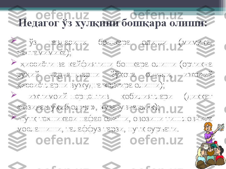 Педагог  ў з хулқини бошқ а ра олиши:

  ў з  гавдасини  бошқара  олиши  (мимика, 
пантамимика);

  ҳ иссиёти  ва  кайфиятини  бошқара  олиши  (ортиқча 
руҳий  чарчашларни  йў қота  олиши,  ижодий 
ҳиссиётларни вужудга келтира олиши);

  ижтимоий-перцепти в  қобилиятлари  (диққат 
«юзидан уқиб олиш», кузатувчанлик); 

  нутқ техникаси нафас олиши, овозини тингловчига 
мослашиши, талаффуз тарзи, нутқ суръати.         