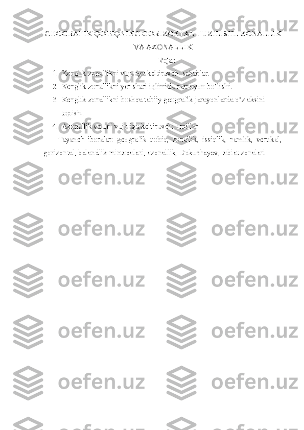 GEOGRAFIK QOBIQNING GORIZONTAL TUZILISHI.   ZONALLIK
VA AZONALLIK
Reja:
1. Kenglik zonallikni vujudga keltiruvchi sabablar.
2. Kenglik zonallikni yer shari iqlimida namoyon bo‘lishi.
3. Kenglik zonallikni boshqa tabiiy geografik jarayonlarda o‘z aksini 
topishi. 
4. Azonallik va uni vujudga keltiruvchi omillar
Tayanch   iboralar:   geografik   qobiq,   zonallik,   issiqlik,   namlik,   vertikal,
gorizontal, balandlik mintaqalari, azonallik, Dokuchayev, tabiat zonalari. 