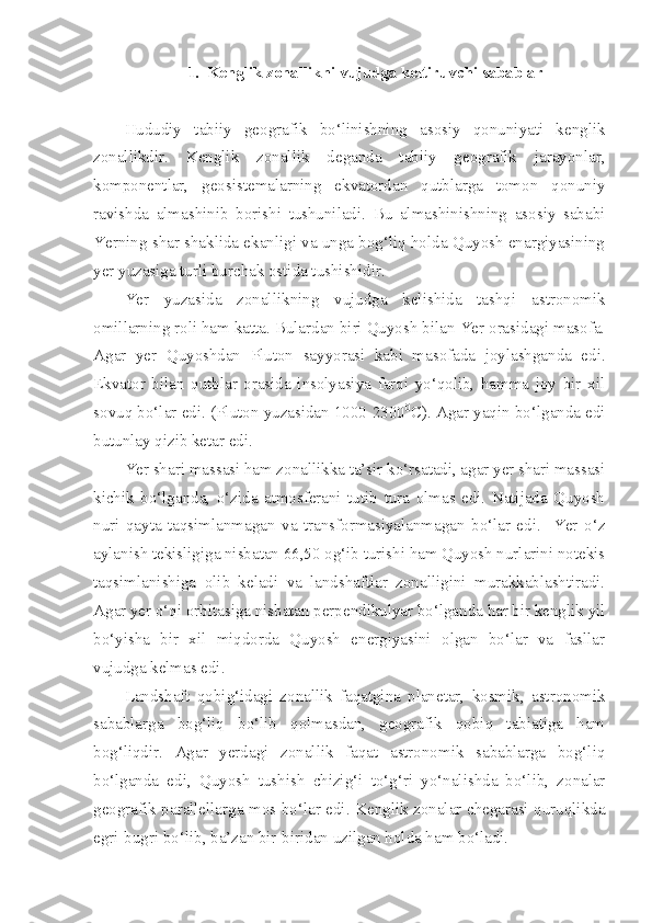 1. Kenglik zonallikni vujudga keltiruvchi sabablar
Hududiy   tabiiy   geografik   bo‘linishning   asosiy   qonuniyati   kenglik
zonallikdir.   Kenglik   zonallik   deganda   tabiiy   geografik   jarayonlar,
komponentlar,   geosistemalarning   ekvatordan   qutblarga   tomon   qonuniy
ravishda   almashinib   borishi   tushuniladi.   Bu   almashinishning   asosiy   sababi
Yerning shar shaklida ekanligi va unga bog‘liq holda Quyosh enargiyasining
yer yuzasiga turli burchak ostida tushishidir.
Yer   yuzasida   zonallikning   vujudga   kelishida   tashqi   astronomik
omillarning roli ham katta. Bulardan biri Quyosh bilan Yer orasidagi masofa.
Agar   yer   Quyoshdan   Pluton   sayyorasi   kabi   masofada   joylashganda   edi.
Ekvator   bilan   qutblar   orasida   insolyasiya   farqi   yo‘qolib,   hamma   joy   bir   xil
sovuq bo‘lar edi. (Pluton yuzasidan 1000-2300 0
C). Agar yaqin bo‘lganda edi
butunlay qizib ketar edi.  
Yer shari massasi ham zonallikka ta’sir ko‘rsatadi, agar yer shari massasi
kichik   bo‘lganda,   o‘zida   atmosferani   tutib   tura   olmas   edi.   Natijada   Quyosh
nuri   qayta   taqsimlanmagan   va   transformasiyalanmagan   bo‘lar   edi.     Yer   o‘z
aylanish tekisligiga nisbatan 66,50 og‘ib turishi ham Quyosh nurlarini notekis
taqsimlanishiga   olib   keladi   va   landshaftlar   zonalligini   murakkablashtiradi.
Agar yer o‘qi orbitasiga nisbatan perpendikulyar bo‘lganda har bir kenglik yil
bo‘yisha   bir   xil   miqdorda   Quyosh   energiyasini   olgan   bo‘lar   va   fasllar
vujudga kelmas edi. 
Landshaft   qobig‘idagi   zonallik   faqatgina   planetar,   kosmik,   astronomik
sabablarga   bog‘liq   bo‘lib   qolmasdan,   geografik   qobiq   tabiatiga   ham
bog‘liqdir.   Agar   yerdagi   zonallik   faqat   astronomik   sabablarga   bog‘liq
bo‘lganda   edi,   Quyosh   tushish   chizig‘i   to‘g‘ri   yo‘nalishda   bo‘lib,   zonalar
geografik parallellarga mos bo‘lar edi. Kenglik zonalar chegarasi quruqlikda
egri-bugri bo‘lib, ba’zan bir-biridan uzilgan holda ham bo‘ladi. 