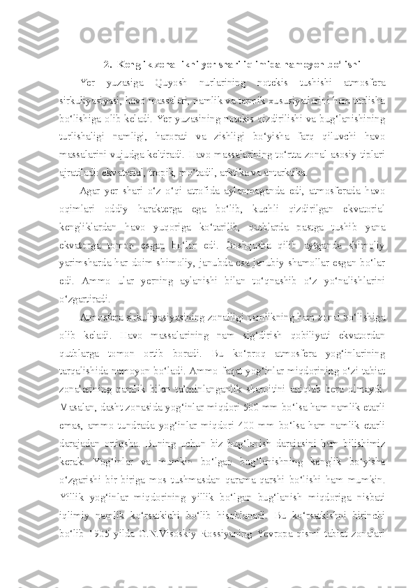  
2. Kenglik zonallikni yer shari iqlimida namoyon bo‘lishi
Yer   yuzasiga   Quyosh   nurlarining   notekis   tushishi   atmosfera
sirkuliyasiyasi, havo massalari, namlik va termik xususiyatlarini ham turlisha
bo‘lishiga olib keladi. Yer yuzasining notekis qizdirilishi va bug‘lanishining
turlishaligi   namligi,   harorati   va   zishligi   bo‘yisha   farq   qiluvchi   havo
massalarini vujudga keltiradi. Havo massalarining to‘rtta zonal asosiy tiplari
ajratiladi: ekvatorial, tropik, mo’tadil, arktika va antarktika.
Agar   yer   shari   o‘z   o‘qi   atrofida   aylanmaganda   edi,   atmosferada   havo
oqimlari   oddiy   harakterga   ega   bo‘lib,   kuchli   qizdirilgan   ekvatorial
kengliklardan   havo   yuqoriga   ko‘tarilib,   qutblarda   pastga   tushib   yana
ekvatorga   tomon   esgan   bo‘lar   edi.   Boshqasha   qilib   aytganda   shimoliy
yarimsharda har doim shimoliy, janubda esa janubiy shamollar esgan bo‘lar
edi.   Ammo   ular   yerning   aylanishi   bilan   to‘qnashib   o‘z   yo‘nalishlarini
o‘zgartiradi.
Atmosfera sirkuliyasiyasining zonalligi namlikning ham zonal bo‘lishiga
olib   keladi.   Havo   massalarining   nam   sig‘dirish   qobiliyati   ekvatordan
qutblarga   tomon   ortib   boradi.   Bu   ko‘proq   atmosfera   yog‘inlarining
tarqalishida namoyon bo‘ladi. Ammo faqat yog‘inlar miqdorining o‘zi tabiat
zonalarining   namlik   bilan   ta’minlanganlik   sharoitini   aniqlab   bera   olmaydi.
Masalan, dasht zonasida yog‘inlar miqdori 500 mm bo‘lsa ham namlik etarli
emas,   ammo   tundrada   yog‘inlar   miqdori   400   mm   bo‘lsa   ham   namlik   etarli
darajadan   ortiqsha.   Buning   uchun   biz   bug‘lanish   darajasini   ham   bilishimiz
kerak.   Yog‘inlar   va   mumkin   bo‘lgan   bug‘lanishning   kenglik   bo‘yisha
o‘zgarishi   bir-biriga   mos   tushmasdan   qarama-qarshi   bo‘lishi   ham   mumkin.
Yillik   yog‘inlar   miqdorining   yillik   bo‘lgan   bug‘lanish   miqdoriga   nisbati
iqlimiy   namlik   ko‘rsatkichi   bo‘lib   hisoblanadi.   Bu   ko‘rsatkishni   birinchi
bo‘lib   1905   yilda   G.N.Visoskiy   Rossiyaning   Yevropa   qismi   tabiat   zonalari 