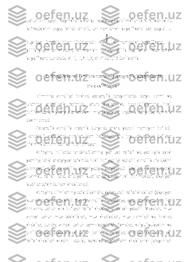 uchun qo‘llagan. Keyinshalik Sankt-Peterburglik iqlimshunos N.N.Ivanov bu
ko‘rsatkishni   qayta   ishlab   chiqib,   uni   namlanish   koyeffisenti   deb   ataydi.   U
quyidagi   formula   bilan   ifodalanadi:   K=R
E .   K-   namlanish   koyeffisenti,   R-
yillik   yog‘inlar   miqdori,   E-   mumkin   bo‘lgan   yillik   bug‘lanish.   Namlanish
koyeffisenti tundrada K=1,  0,6-0,3, cho‘lda 0,12 dan kichik.
3.  Kenglik zonallikni boshqa tabiiy geografik jarayonlarda 
o‘z aksini topishi
Iqlimning   zonalligi   boshqa   geografik   jarayonlarda   daryo   oqimi   va
ularning   gidrologik   rejimida,   grunt   suvlari   va   botqoqliklarning   hosil
bo‘lishida,   kimyoviy   elementlarni   migrasiyasida,   organik   dunyoda   ham   o‘z
aksini topadi.
Geografik   zonallik   organik   dunyoda   ansha   yaqqol   namoyon   bo‘ladi.
Landshaft   zonalarini   nomlari   ham   behudaga   shu   joy   uchun   xos   bo‘lgan
o‘simliklar nomidan kelib chiqmagan. 
Ko‘pgina   hollarda   landshaftlarning   yer   usti   rel’efi   va   geologik   asosi
yerning ichki energiyasi ta’sirida hosil bo‘lganligi sababli zonallik o‘z aksini
topmaydi,   ular   azonallik   qonuniyatiga   bo‘ysunadi   deyiladi.   Shuni   aytish
lozimki,   rel’ef   faqat   endogen   kuchlar   ta’sirida   hosil   bo‘lmasdan,   ekzogen
kuchlar ta’sirida ham shakllanadi.
Ko‘pgina olimlarning ta’kidlashicha sklupturali rel’ef shakllari (ekzogen
kuchlar   ta’sirida   hosil   bo‘lgan)   zonallik   harakteriga   ega.   Buning   uchun   har
bir   zona   uchun   xos   bo‘lgan   rel’ef   shakllarini   eslash   yetarli.   Masalan,   muz
zonasi   uchun   muz   tekisliklari,   muz   shapkalari,   muz   oqimlari   va   boshqa
shakllar,   tundra   zonasi   uchun   termokarstli   sho‘kmalar,   solyuflyukasion   va
torfli   tepalar,   dasht   zonasi   uchun   jarliklar,   balkalar,   cho‘l   zonasi   uchun   eol
rel’ef   shakllari   xosdir.   Hattoki,   karst   va   qirg‘oqlarni   shakllanish   jarayonlari 