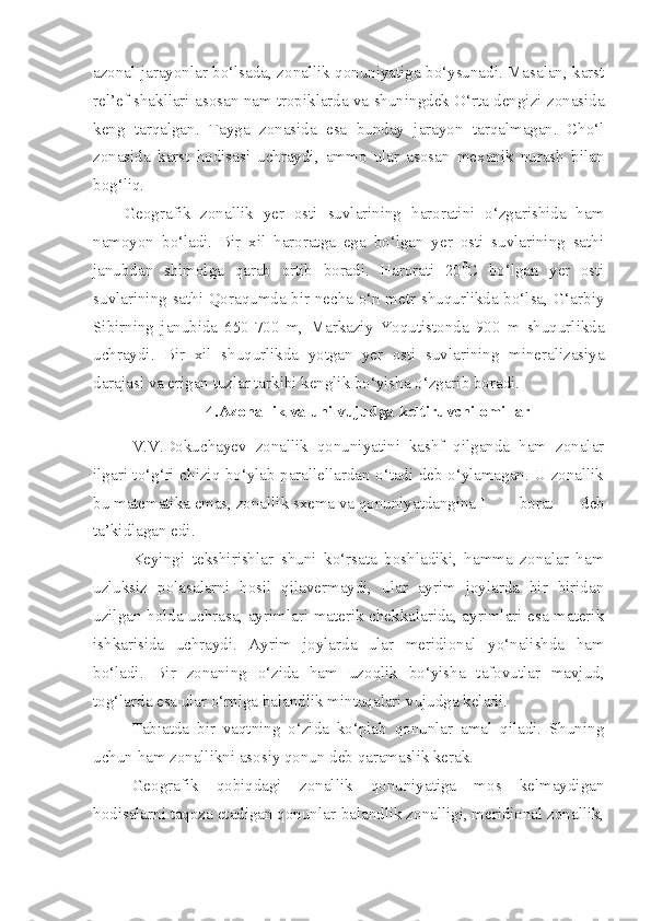 azonal jarayonlar bo‘lsada, zonallik qonuniyatiga bo‘ysunadi. Masalan, karst
rel’ef shakllari asosan nam tropiklarda va shuningdek O‘rta dengizi zonasida
keng   tarqalgan.   Tayga   zonasida   esa   bunday   jarayon   tarqalmagan.   Cho‘l
zonasida   karst   hodisasi   uchraydi,   ammo   ular   asosan   mexanik   nurash   bilan
bog‘liq. 
Geografik   zonallik   yer   osti   suvlarining   haroratini   o‘zgarishida   ham
namoyon   bo‘ladi.   Bir   xil   haroratga   ega   bo‘lgan   yer   osti   suvlarining   sathi
janubdan   shimolga   qarab   ortib   boradi.   Harorati   20 0
C   bo‘lgan   yer   osti
suvlarining sathi Qoraqumda bir necha o‘n metr shuqurlikda bo‘lsa, G‘arbiy
Sibirning   janubida   650-700   m,   Markaziy   Yoqutistonda   900   m   shuqurlikda
uchraydi.   Bir   xil   shuqurlikda   yotgan   yer   osti   suvlarining   mineralizasiya
darajasi va erigan tuzlar tarkibi kenglik bo‘yisha o‘zgarib boradi.
4.Azonallik va uni vujudga keltiruvchi omillar
V.V.Dokuchayev   zonallik   qonuniyatini   kashf   qilganda   ham   zonalar
ilgari to‘g‘ri chiziq bo‘ylab parallellardan o‘tadi deb o‘ylamagan. U zonallik
bu matematika emas, zonallik sxema va qonuniyatdangina I borat   deb
ta’kidlagan edi.
Keyingi   tekshirishlar   shuni   ko‘rsata   boshladiki,   hamma   zonalar   ham
uzluksiz   polasalarni   hosil   qilavermaydi,   ular   ayrim   joylarda   bir   biridan
uzilgan holda uchrasa, ayrimlari materik chekkalarida, ayrimlari esa materik
ishkarisida   uchraydi.   Ayrim   joylarda   ular   meridional   yo‘nalishda   ham
bo‘ladi.   Bir   zonaning   o‘zida   ham   uzoqlik   bo‘yisha   tafovutlar   mavjud,
tog‘larda esa ular o‘rniga balandlik mintaqalari vujudga keladi.
Tabiatda   bir   vaqtning   o‘zida   ko‘plab   qonunlar   amal   qiladi.   Shuning
uchun ham zonallikni asosiy qonun deb qaramaslik kerak.
Geografik   qobiqdagi   zonallik   qonuniyatiga   mos   kelmaydigan
hodisalarni taqoza etadigan qonunlar-balandlik zonalligi, meridional zonallik, 