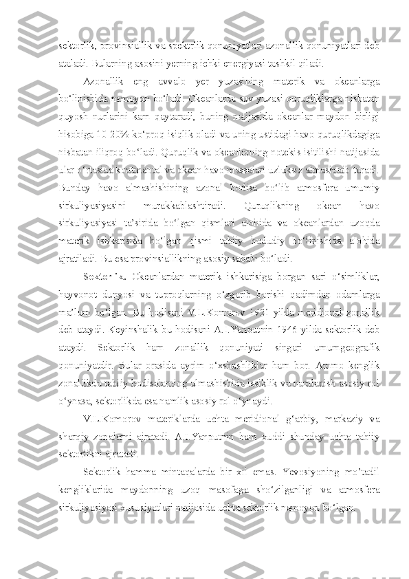 sektorlik, provinsiallik va spektrlik qonuniyatlari azonallik qonuniyatlari deb
ataladi. Bularning asosini yerning ichki energiyasi tashkil qiladi.
Azonallik   eng   avvalo   yer   yuzasining   materik   va   okeanlarga
bo‘linishida namoyon bo‘ladi. Okeanlarda suv yuzasi quruqliklarga nisbatan
quyosh   nurlarini   kam   qaytaradi,   buning   natijasida   okeanlar   maydon   birligi
hisobiga 10-20% ko‘proq isiqlik oladi va uning ustidagi havo quruqlikdagiga
nisbatan iliqroq bo‘ladi. Quruqlik va okeanlarning notekis isitilishi natijasida
ular o‘rtasida kontinental va okean havo massalari uzluksiz almashinib turadi.
Bunday   havo   almashishining   azonal   hodisa   bo‘lib   atmosfera   umumiy
sirkuliyasiyasini   murakkablashtiradi.   Quruqlikning   okean   havo
sirkuliyasiyasi   ta’sirida   bo‘lgan   qismlari   alohida   va   okeanlardan   uzoqda
materik   ishkarisida   bo‘lgan   qismi   tabiiy   hududiy   bo‘linishida   alohida
ajratiladi. Bu esa provinsiallikning asosiy sababi bo‘ladi.
Sektorlik.   Okeanlardan   materik   ishkarisiga   borgan   sari   o‘simliklar,
hayvonot   dunyosi   va   tuproqlarning   o‘zgarib   borishi   qadimdan   odamlarga
ma’lum   bo‘lgan.   Bu   hodisani   V.L.Komarov   1921-yilda   meridional   zonallik
deb ataydi. Keyinshalik bu hodisani A.I.Yanputnin 1946-yilda sektorlik deb
ataydi.   Sektorlik   ham   zonallik   qonuniyati   singari   umumgeografik
qonuniyatdir.   Bular   orasida   ayrim   o‘xshashliklar   ham   bor.   Ammo   kenglik
zonallikda tabiiy hodisalarning almashishida issiklik va namlanish asosiy rol
o‘ynasa, sektorlikda esa namlik asosiy rol o‘ynaydi.
V.L.Komorov   materiklarda   uchta   meridional   g‘arbiy,   markaziy   va
sharqiy   zonalarni   ajratadi.   A.I.Yanputnin   ham   xuddi   shunday   uchta   tabiiy
sektorlikni ajratadi.
Sektorlik   hamma   mintaqalarda   bir   xil   emas.   Yevosiyoning   mo’tadil
kengliklarida   maydonning   uzoq   masofaga   sho‘zilganligi   va   atmosfera
sirkuliyasiyasi xususiyatlari natijasida uchta sektorlik namoyon bo‘lgan. 