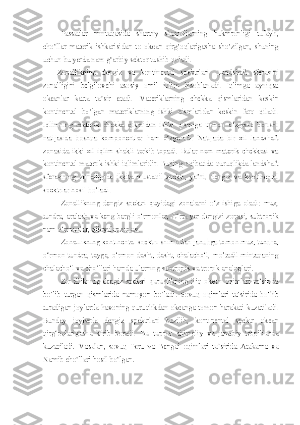 Passatlar   mintaqasida   sharqiy   shamollarning   hukmronligi   tufayli,
cho‘llar   materik   ishkarisidan   to   okean   qirg‘oqlarigasha   sho‘zilgan,   shuning
uchun bu yerda nam g‘arbiy sektor tushib qoladi. 
Zonallikning   dengiz   va   kontinental   spektrlari.   Landshaft   sferasini
zonalligini   belgilovchi   asosiy   omil   iqlim   hisoblanadi.   Iqlimga   ayniqsa
okeanlar   katta   ta’sir   etadi.   Materiklarning   chekka   qismlaridan   keskin
kontinental   bo‘lgan   materiklarning   ishki   qismlaridan   keskin   farq   qiladi.
Iqlimning   materik   chekka   qismidan   ishki   qismiga   tomon   o‘zgarib   borishi
natijasida   boshqa   komponentlar   ham   o‘zgaradi.   Natijada   bir   xil   landshaft
zonasida   ikki   xil   iqlim   shakli   tarkib   topadi.   Bular   nam   materik   chekkasi   va
kontinental materik ishki iqlimlaridir. Buning oqibatida quruqlikda landshaft
sferasining   zonalligida   ikkita   mustaqil   spektr,   ya’ni,   dengiz   va   kontinental
spektrlar hosil bo‘ladi.
Zonallikning   dengiz   spektri   quyidagi   zonalarni   o‘z   ishiga   oladi:   muz,
tundra, aralash va keng bargli o‘rmonlar, O‘rta yer dengizi zonasi, subtropik
nam o‘rmonlar, gileyalar zonasi.
Zonallikning kontinental spektri shimoldan janubga tomon muz, tundra,
o‘rmon-tundra, tayga, o‘rmon-dasht, dasht, chalacho‘l, mo’tadil mintaqaning
chalacho‘l va cho‘llari hamda ularning subtropik va tropik analoglari.
Zonallikning   dengiz   spektri   quruqlikning   iliq   okean   oqimlari   ta’sirida
bo‘lib   turgan   qismlarida   namoyon   bo‘ladi.   Sovuq   oqimlari   ta’sirida   bo‘lib
turadigan joylarda havoning quruqlikdan okeanga tomon harakati kuzatiladi.
Bunday   joylarda   dengiz   spektrlari   buzilib,   kontinental   spektr   okean
qirg‘oqlarigasha   kirib   boradi.   Bu   tuproq   shimoliy   va   janubiy   tropiklarda
kuzatiladi.   Masalan,   sovuq   Peru   va   Bengal   oqimlari   ta’sirida   Atakama   va
Namib cho‘llari hosil bo‘lgan. 