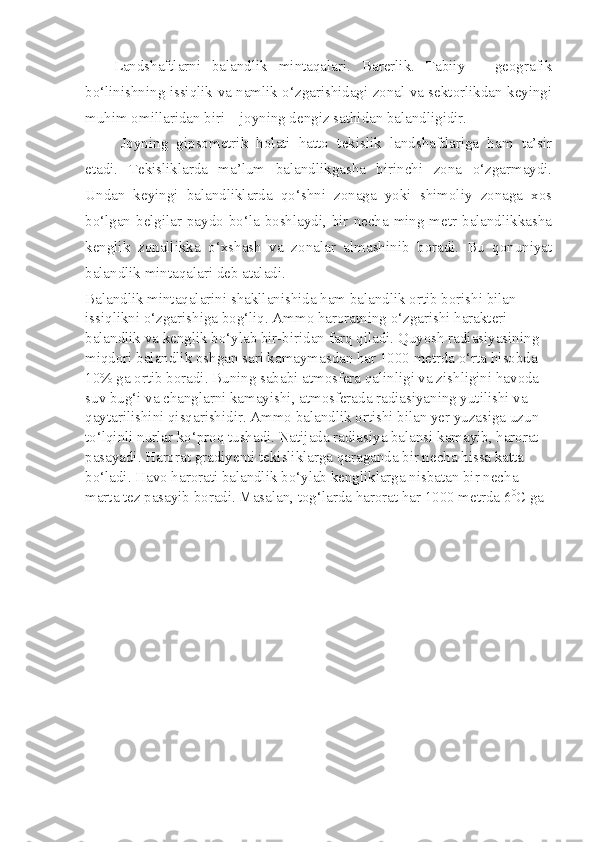 Landshaftlarni   balandlik   mintaqalari.   Barerlik.   Tabiiy   –   geografik
bo‘linishning issiqlik va namlik o‘zgarishidagi zonal va sektorlikdan keyingi
muhim omillaridan biri – joyning dengiz sathidan balandligidir. 
Joyning   gipsometrik   holati   hatto   tekislik   landshaftlariga   ham   ta’sir
etadi.   Tekisliklarda   ma’lum   balandlikgasha   birinchi   zona   o‘zgarmaydi.
Undan   keyingi   balandliklarda   qo‘shni   zonaga   yoki   shimoliy   zonaga   xos
bo‘lgan belgilar paydo bo‘la boshlaydi, bir necha ming metr balandlikkasha
kenglik   zonallikka   o‘xshash   va   zonalar   almashinib   boradi.   Bu   qonuniyat
balandlik mintaqalari deb ataladi. 
Balandlik mintaqalarini shakllanishida ham balandlik ortib borishi bilan 
issiqlikni o‘zgarishiga bog‘liq. Ammo haroratning o‘zgarishi harakteri 
balandlik va kenglik bo‘ylab bir-biridan farq qiladi. Quyosh radiasiyasining 
miqdori balandlik oshgan sari kamaymasdan har 1000 metrda o‘rta hisobda 
10% ga ortib boradi. Buning sababi atmosfera qalinligi va zishligini havoda 
suv bug‘i va changlarni kamayishi, atmosferada radiasiyaning yutilishi va 
qaytarilishini qisqarishidir. Ammo balandlik ortishi bilan yer yuzasiga uzun 
to‘lqinli nurlar ko‘proq tushadi. Natijada radiasiya balansi kamayib, harorat 
pasayadi. Harorat gradiyenti tekisliklarga qaraganda bir necha hissa katta 
bo‘ladi. Havo harorati balandlik bo‘ylab kengliklarga nisbatan bir necha 
marta tez pasayib boradi. Masalan, tog‘larda harorat har 1000 metrda 6 0
C ga 