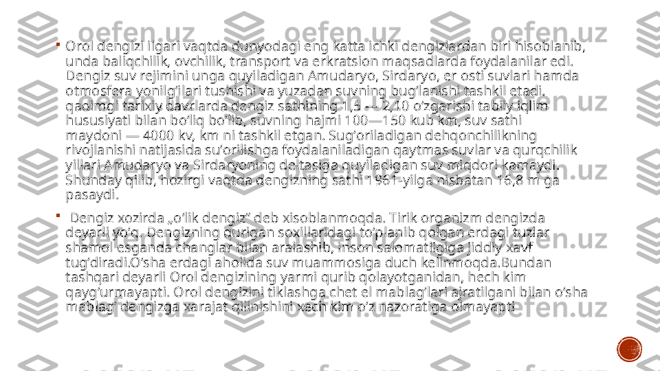 
Orol dengizi ilgari vaqtda dunyodagi eng katta ichki dengizlardan biri hisoblanib, 
unda baliqchilik, ovchilik, transport va erkratsion maqsadlarda foydalanilar edi. 
Dengiz suv rejimini unga quyiladigan Amudaryo, Sirdaryo, er osti suvlari hamda 
otmosfera yonilgʻilari tushishi va yuzadan suvning bugʻlanishi tashkil etadi. 
qadimgi tarixiy davrlarda dengiz sathining 1,5 — 2,10 oʻzgarishi tabiiy iqlim 
hususiyati bilan boʻliq boʻlib, suvning hajmi 100—150 kub km, suv sathi 
maydoni — 4000 kv, km ni tashkil etgan. Sugʻoriladigan dehqonchilikning 
rivojlanishi natijasida suʻorilishga foydalaniladigan qaytmas suvlar va qurqchilik 
yillari Amudaryo va Sirdaryoning deltasiga quyiladigan suv miqdori kamaydi. 
Shunday qilib, hozirgi vaqtda dengizning sathi 1961-yilga nisbatan 16,8 m ga 
pasaydi.

  Dengiz xozirda „oʻlik dengiz“ deb xisoblanmoqda. Tirik organizm dengizda 
deyarli yoʻq. Dengizning qurigan soxillaridagi toʻplanib qolgan erdagi tuzlar 
shamol esganda changlar bilan aralashib, inson salomatligiga jiddiy xavf 
tugʻdiradi.Oʻsha erdagi aholida suv muammosiga duch kelinmoqda.Bundan 
tashqari deyarli Orol dengizining yarmi qurib qolayotganidan, hech kim 
qaygʻurmayapti. Orol dengizini tiklashga chet el mablagʻlari ajratilgani bilan oʻsha 
mablagʻ dengizga xarajat qilinishini xech kim oʻz nazoratiga olmayapti 