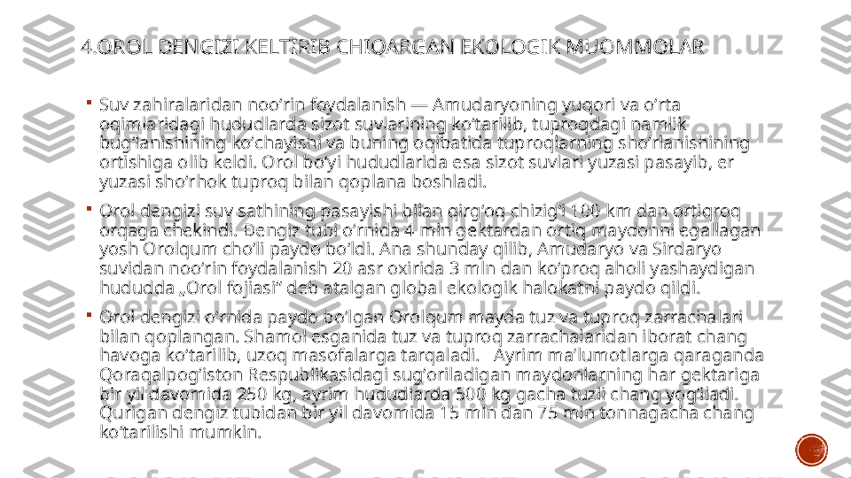 4.OROL DENGIZI KELTIRIB CHIQARGAN EKOLOGIK MUOMMOLAR

Suv zahiralaridan nooʻrin foydalanish — Amudaryoning yuqori va oʻrta 
oqimlaridagi hududlarda sizot suvlarining koʻtarilib, tuproqdagi namlik 
bugʻlanishining koʻchayishi va buning oqibatida tuproqlarning shoʻrlanishining 
ortishiga olib keldi. Orol boʻyi hududlarida esa sizot suvlari yuzasi pasayib, er 
yuzasi shoʻrhok tuproq bilan qoplana boshladi.

Orol dengizi suv sathining pasayishi bilan qirgʻoq chizigʻi 100 km dan ortiqroq 
orqaga chekindi. Dengiz tubi oʻrnida 4 mln gektardan ortiq maydonni egallagan 
yosh Orolqum choʻli paydo boʻldi. Ana shunday qilib, Amudaryo va Sirdaryo 
suvidan nooʻrin foydalanish 20 asr oxirida 3 mln dan koʻproq aholi yashaydigan 
hududda „Orol fojiasi“ deb atalgan global ekologik halokatni paydo qildi.

Orol dengizi oʻrnida paydo boʻlgan Orolqum mayda tuz va tuproq zarrachalari 
bilan qoplangan. Shamol esganida tuz va tuproq zarrachalaridan iborat chang 
havoga koʻtarilib, uzoq masofalarga tarqaladi.   Ayrim maʼlumotlarga qaraganda 
Qoraqalpogʻiston Respublikasidagi sugʻoriladigan maydonlarning har gektariga 
bir yil davomida 250 kg, ayrim hududlarda 500 kg gacha tuzli chang yogʻiladi. 
Qurigan dengiz tubidan bir yil davomida 15 mln dan 75 mln tonnagacha chang 
koʻtarilishi mumkin.  