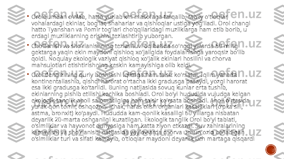 
Orolqumdan oʻnlab, hatto yuzlab km masofaga tarqalib, tabiiy oʻtloqlar, 
vohalardagi ekinlar, bogʻlar, shaharlar va qishloqlar ustiga yogʻiladi. Orol changi 
hatto Tyanshan va Pomir togʻlari choʻqqilaridagi muzliklarga ham etib borib, u 
erdagi muzliklarning erishini tezlashtirib yuborgan.

Choʻllanish va shoʻrlanishning tezlashuvi oqibatida soʻnggi yillarda 50 ming 
gektarga yaqin ekin maydoni qishloq xoʻjaligida foydalanishga yaroqsiz boʻlib 
qoldi. Noqulay ekologik vaziyat qishloq xoʻjalik ekinlari hosilini va chorva 
mahsulotlari etishtirishning keskin kamayishiga olib keldi.

Orol dengizining quriy boshlashi iqlimga ham taʼsir koʻrsatdi, Iqlim yanada 
kontinentallashib, qishqi harorat oʻrtacha ikki gradusga pasaydi, yozgi harorat 
esa ikki gradusga koʻtarildi. Buning natijasida sovuq kunlar erta tushib, 
ekinlarning pishib etilishi kechika boshladi. Orol boʻyi hududida vujudga kelgan 
ekologik tanglik aholi salomatligiga ham taʼsir koʻrsata boshladi. Aholi oʻrtasida 
yurak-qon tomir, oshqozon- ichak, nafas olish organlari kasalliklari (oʻpka sili, 
astma, bronxit) koʻpaydi. Hududda kam-qonlik kasalligi 60 yillarga nisbatan 
deyarlik 20-marta oshganligi kuzatilgan. Ekologik tanglik Orol boʻyi tabiati, 
oʻsimliklar va hayvonot dunyosiga ham katta ziyon etkazdi. Suv zahiralarining 
kamayishi va shoʻrlanishi natijasida yaylovlarda chorva uchun oziq boʻladigan 
oʻsimliklar turi va sifati kamayib, oʻtloqlar maydoni deyarlik uch martaga qisqardi 