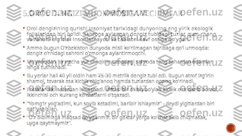 5.OROL DENGIZI MUOMMOSIGA YECHIMLAR

Orol  dengi zining quri shi insoniy at  t arixidagi duny oni ng eng y irik  ek ologik  
foji alaridan biri  boʻldi. Sahroga ay langan dengi z t ubidagi t uzlar, qum-chang 
v a zaharli  oʻgʻit lar insonlarhay ot i v a t abiat ni x av f ost i ga qoʻy gan.

Ammo bugun Oʻzbekiston dunyoda misli koʻrilmagan tajribaga qoʻl urmoqda: 
dengiz oʻrnidagi sahroni oʻrmonga aylantirmoqchi.

Moʻynoqdan bir necha yuz chaqirim uzoqdagi sahroda tong sahardan odamlar 
ishga tushishadi. 

Bu yerlar hali 40 yil oldin ham 25-30 metrlik dengiz tubi edi. Bugun atrof izgʻirin 
shamol, tevarak esa kichik chigʻanoq hamda tuzlardan oppoq koʻrinadi.

Erkaklar ikki nafardan ishlashadi. Bittasi bir chiziq boʻylab kichik oʻra qazib boradi, 
ikkinchisi och kulrang koʻchatlarni oʻtqazadi. 

"Yomgʻir yogʻadimi, kun sovib ketadimi, baribir ishlaymiz" - deydi yigitlardan biri 
qatʼiyat bilan. 

"Oʻz oldimizga maqsad qoʻyganmiz: bir gektar yerga koʻchat ekib chiqmasak, 
uyga qaytmaymiz".  