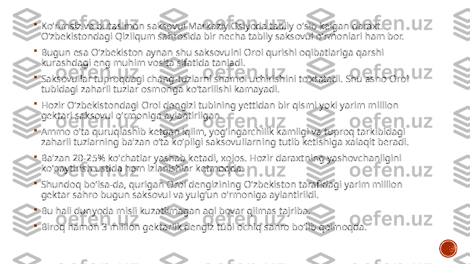 
Koʻrimsiz va butasimon saksovul Markaziy Osiyoda tabiiy oʻsib kelgan daraxt. 
Oʻzbekistondagi Qizilqum sahrosida bir necha tabiiy saksovul oʻrmonlari ham bor. 

Bugun esa Oʻzbekiston aynan shu saksovulni Orol qurishi oqibatlariga qarshi 
kurashdagi eng muhim vosita sifatida tanladi.

Saksovullar tuproqdagi chang-tuzlarni shamol uchirishini toʻxtatadi. Shu asno Orol 
tubidagi zaharli tuzlar osmonga koʻtarilishi kamayadi. 

Hozir Oʻzbekistondagi Orol dengizi tubining yettidan bir qismi yoki yarim million 
gektari saksovul oʻrmoniga aylantirilgan.

Ammo oʻta quruqlashib ketgan iqlim, yogʻingarchilik kamligi va tuproq tarkibidagi 
zaharli tuzlarning baʼzan oʻta koʻpligi saksovullarning tutib ketishiga xalaqit beradi. 

Baʼzan 20-25% koʻchatlar yashab ketadi, xolos. Hozir daraxtning yashovchanligini 
koʻpaytirish ustida ham izlanishlar ketmoqda.

Shundoq boʻlsa-da, qurigan Orol dengizining Oʻzbekiston tarafidagi yarim million 
gektar sahro bugun saksovul va yulgʻun oʻrmoniga aylantirildi. 

Bu hali dunyoda misli kuzatilmagan aql bovar qilmas tajriba. 

Biroq hamon 3 million gektarlik dengiz tubi ochiq sahro boʻlib qolmoqda. 