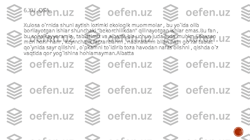 6.XULOSA.
Xulosa o`rnida shuni aytish lozimki ekologik muommolar , bu yo`lda olib 
borilayotgan ishlar shunchaki “bekorchilikdan” qilinayotgan ishlar emas.Bu fan , 
bu soha sayyoramiz , tabiatimiz va albatta biz uchun juda-juda muhim.Shaxsan 
men hozir ham , keyinchalik farzantlarim , nabiralarim bilan ham go`zal tabiat 
qo`ynida sayr qilishni , o`pkamni to`ldirib toza havodan nafas olishni , qishda o`z 
vaqtida qor yog`ishina hohlamayman.Albatta  